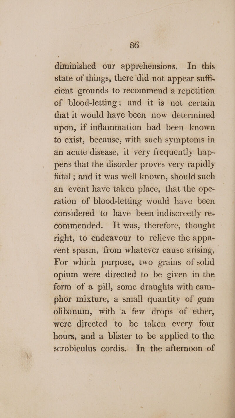 diminished our apprehensions. In this state of things, there ‘did not appear sufh- cient grounds to recommend a repetition that it would have been now determined upon, if inflammation had been known to exist, because, with such symptoms in an acute disease, it very frequently hap- pens that the disorder proves very rapidly fatal; and it was well known, should such an event have taken place, that the ope- ration of blood-letting would have been considered to have been indiscreetly re- commended. It was, therefore, thought rent spasm, from whatever cause arising. For which purpose, two grains of solid opium were directed to be given in the form of a pill, some draughts with cam- phor mixture, a small quantity of gum olibanum, with a few drops of ether, were directed to be taken every four hours, and a blister to be applied to the scrobiculus cordis, In the afternoon of