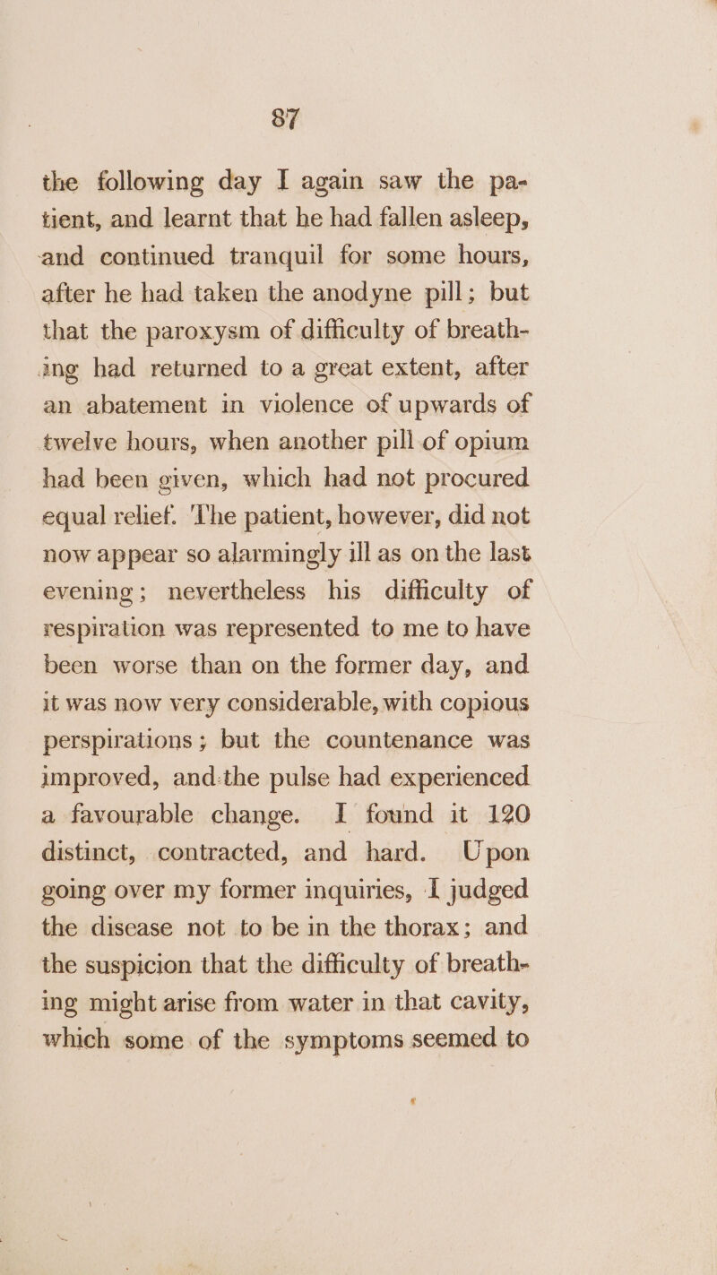 the following day I again saw the pa- tient, and learnt that he had fallen asleep, and continued tranquil for some hours, after he had taken the anodyne pill; but that the paroxysm of difficulty of breath- ing had returned to a great extent, after an abatement in violence of upwards of twelve hours, when another pill of opium had been given, which had not procured equal relief. 'The patient, however, did not now appear so alarmingly ill as on the last evening; nevertheless his difficulty of respiration was represented to me to have been worse than on the former day, and it was now very considerable, with copious perspirations ; but the countenance was improved, and-the pulse had experienced a favourable change. I found it 120 distinct, contracted, and hard. Upon going over my former inquiries, I judged the disease not to be in the thorax; and the suspicion that the difficulty of breath- ing might arise from water in that cavity, which some of the symptoms seemed to Ly