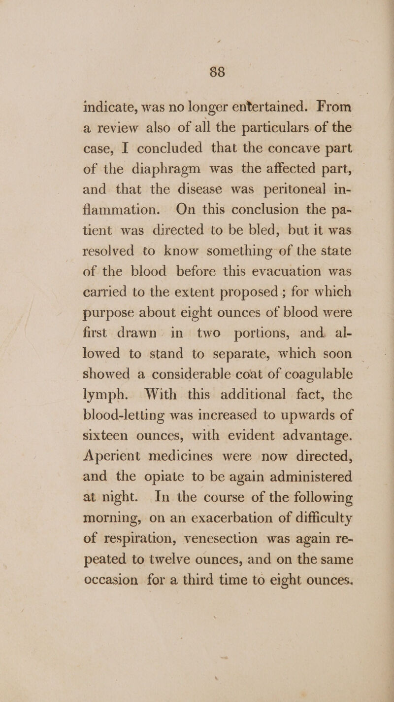 indicate, was no longer entertained. From a review also of all the particulars of the case, I concluded that the concave part of the diaphragm was the affected part, and that the disease was peritoneal in- flammation. On this conclusion the pa- tient was directed to be bled, but it was resolved to know something of the state of the blood before this evacuation was carried to the extent proposed ; for which purpose about eight ounces of blood were first drawn in two portions, and. al- lowed to stand to separate, which soon | showed a considerable coat of coagulable lymph. With this additional fact, the blood-letting was increased to upwards of sixteen ounces, with evident advantage. Aperient medicines were now directed, and the opiate to be again administered at night. In the course of the following morning, on an exacerbation of difficulty of respiration, veneseclion was again re- peated to twelve ounces, and on the same occasion for a third time to eight ounces.