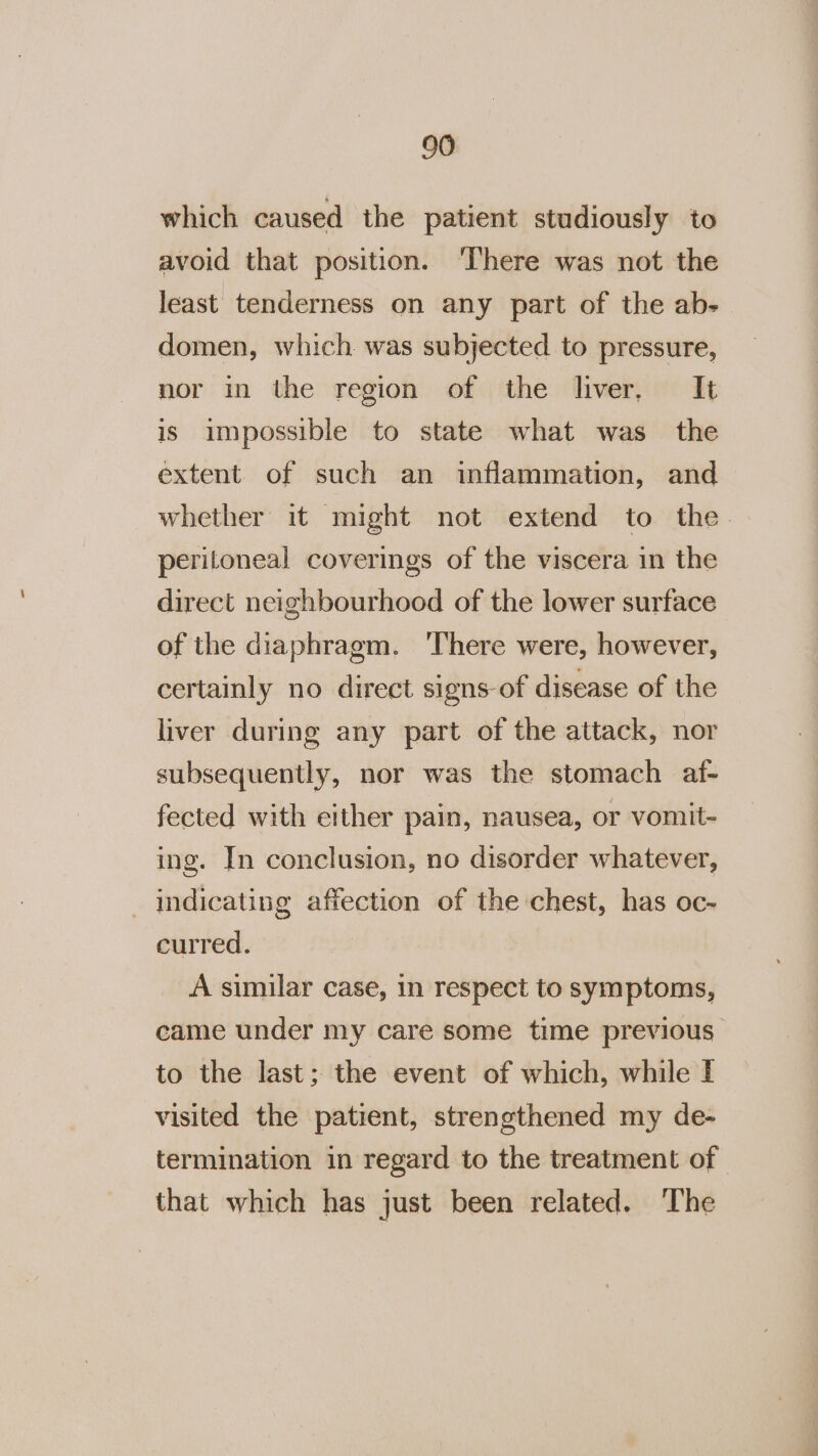 which caused the patient studiously to avoid that position. ‘There was not the least tenderness on any part of the ab- domen, which. was subjected to pressure, nor in the region of the liver, It is impossible to state what was the extent of such an inflammation, and whether it might not extend to the. peritoneal coverings of the viscera in the direct neighbourhood of the lower surface of the diaphragm. ‘There were, however, certainly no direct signs of disease of the liver during any part of the attack, nor subsequently, nor was the stomach af- fected with either pain, nausea, or vomit- ing. In conclusion, no disorder whatever, _ indicating affection of the chest, has oc- curred. A similar case, in respect to symptoms, came under my care some time previous to the last; the event of which, while I visited the patient, strengthened my de- termination in regard to the treatment of that which has just been related. The