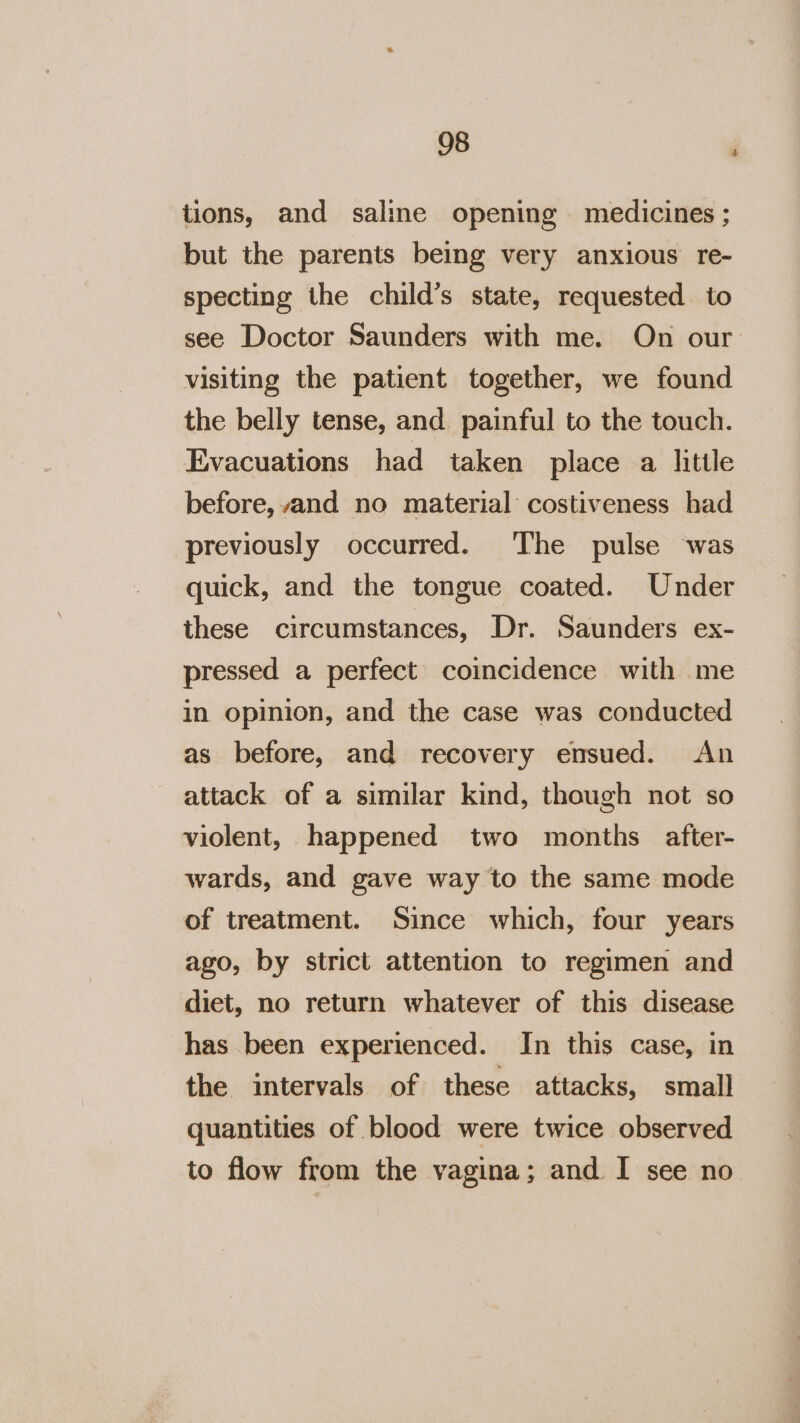 tions, and saline opening medicines ; but the parents being very anxious re- specting the child’s state, requested. to see Doctor Saunders with me. On our visiting the patient together, we found the belly tense, and painful to the touch. Evacuations had taken place a little before, and no material: costiveness had previously occurred. The pulse was quick, and the tongue coated. Under these circumstances, Dr. Saunders ex- pressed a perfect coincidence with me in opinion, and the case was conducted as before, and recovery ensued. &lt;An attack of a similar kind, though not so violent, happened two months after- wards, and gave way to the same mode of treatment. Since which, four years ago, by strict attention to regimen and diet, no return whatever of this disease has been experienced. In this case, in the intervals of these attacks, small quantities of blood were twice observed to flow from the vagina; and I see no