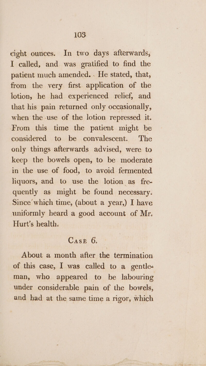 eight ounces. In two days afterwards, I called, and was gratified to find the patient much amended. . He stated, that, from the very first application of the lotion, he had experienced relief, and that his pain returned only occasionally, when the -use of the lotion repressed it. From this time the patient might be considered to be convalescent. The only things afterwards advised, were to keep the bowels open, to be moderate in the use of food, to avoid fermented liquors, and to use the lotion as fre- quently as might be found necessary. Since’ which time, (about a year,) I have uniformly heard a good account of Mr. Hurt’s health. Cask 6. About a month after the termination of this case, I was called to a gentles man, who appeared to be labouring under considerable pain of the bowels, and had at the same time a rigor, which