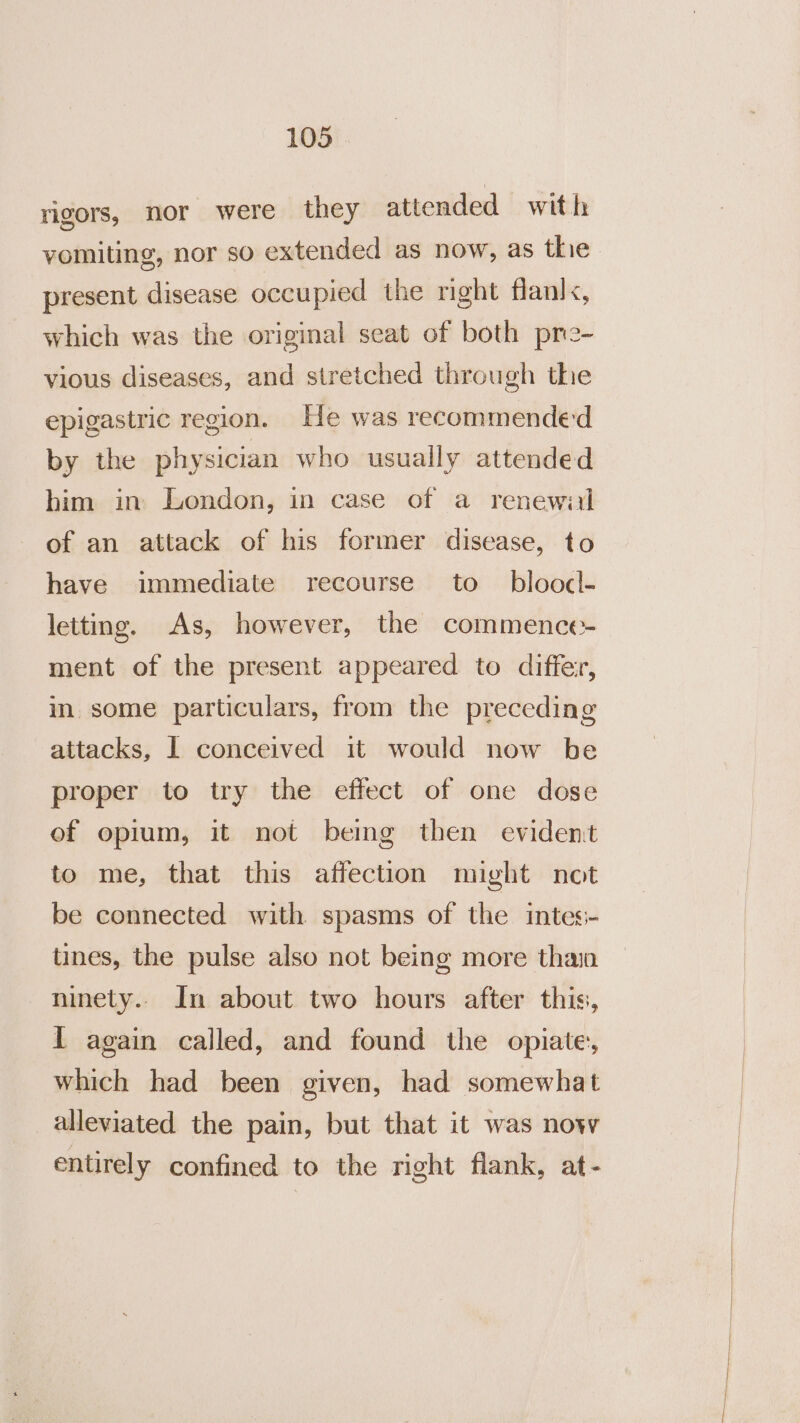 rigors, nor were they attended with vomiting, nor sO extended as now, as thie present disease occupied the right flanl&lt;, which was the original seat of both pre- vious diseases, and stretched through thie epigastric region. He was recommended by the physician who usually attended him in London, in case of a renewal of an attack of his former disease, to have immediate recourse to bloocl- letting. As, however, the commence- ment of the present appeared to differ, in some particulars, from the preceding attacks, I conceived it would now be proper to try the effect of one dose of opium, it not bemg then evident to me, that this affection might not be connected with spasms of the intes- tines, the pulse also not being more thain ninety.. In about two hours after this, I again called, and found the opiate, which had been given, had somewhat alleviated the pain, but that it was now entirely confined to the right flank, at-