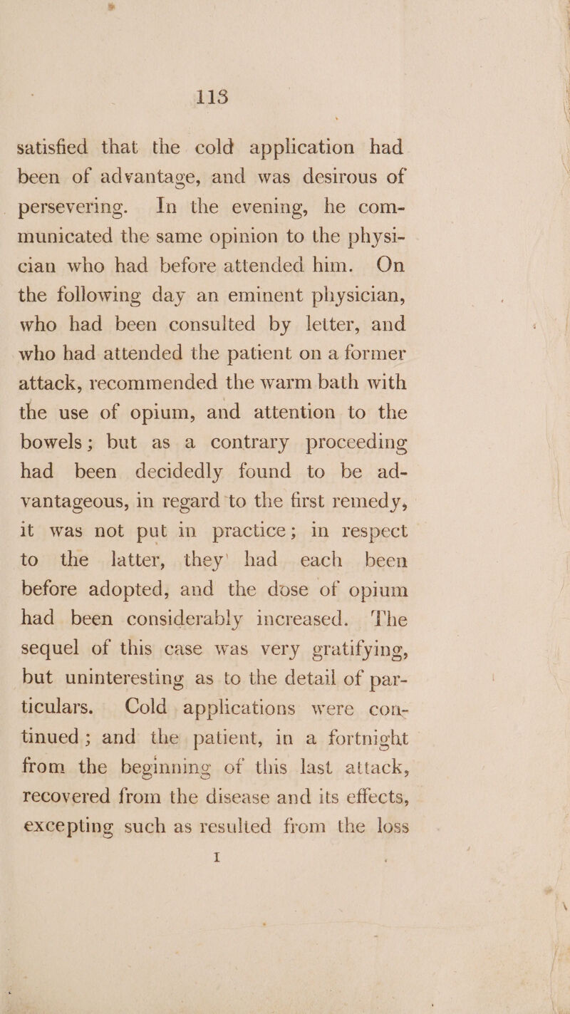 satisfied that the cold application had been of advantage, and was desirous of _ persevering. In the evening, he com- municated the same opinion to the physi- cian who had before attended him. On the following day an eminent physician, who had been consulted by letter, and who had attended the patient on a former attack, recommended the warm bath with the use of opium, and attention to the bowels; but as a contrary proceeding had been decidedly found to be ad- vantageous, in regard to the first remedy, it was not put in practice; in respect to the latter, they’ had each been before adopted, and the dose of opium had been considerably increased. ‘The sequel of this case was very gratifying, but uninteresting as to the detail of par- ticulars. Cold applications were con- tinued; and the patient, in a fortnight from the beginning of this last attack, recovered from the disease and its effects, excepting such as resulied from the loss I