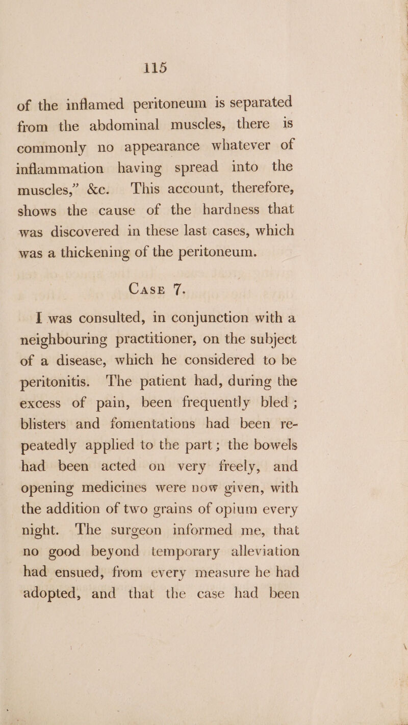 of the inflamed peritoneum is separated from the abdominal muscles, there is commonly no appearance whatever of inflammation having spread into the muscles,” &amp;c. This account, therefore, shows the cause of the hardness that was discovered in these last cases, which was a thickening of the peritoneum. CasE 7. I was consulted, in conjunction with a neighbouring practitioner, on the subject of a disease, which he considered to be peritonitis. The patient had, during the excess of pain, been frequently bled ; blisters and fomentations had been re- peatedly applied to the part; the bowels had been acted on very freely, and opening medicines were now given, with the addition of two grains of opium every night. The surgeon informed me, that no good beyond temporary alleviation had ensued, from every measure he had adopted, and that the case had been