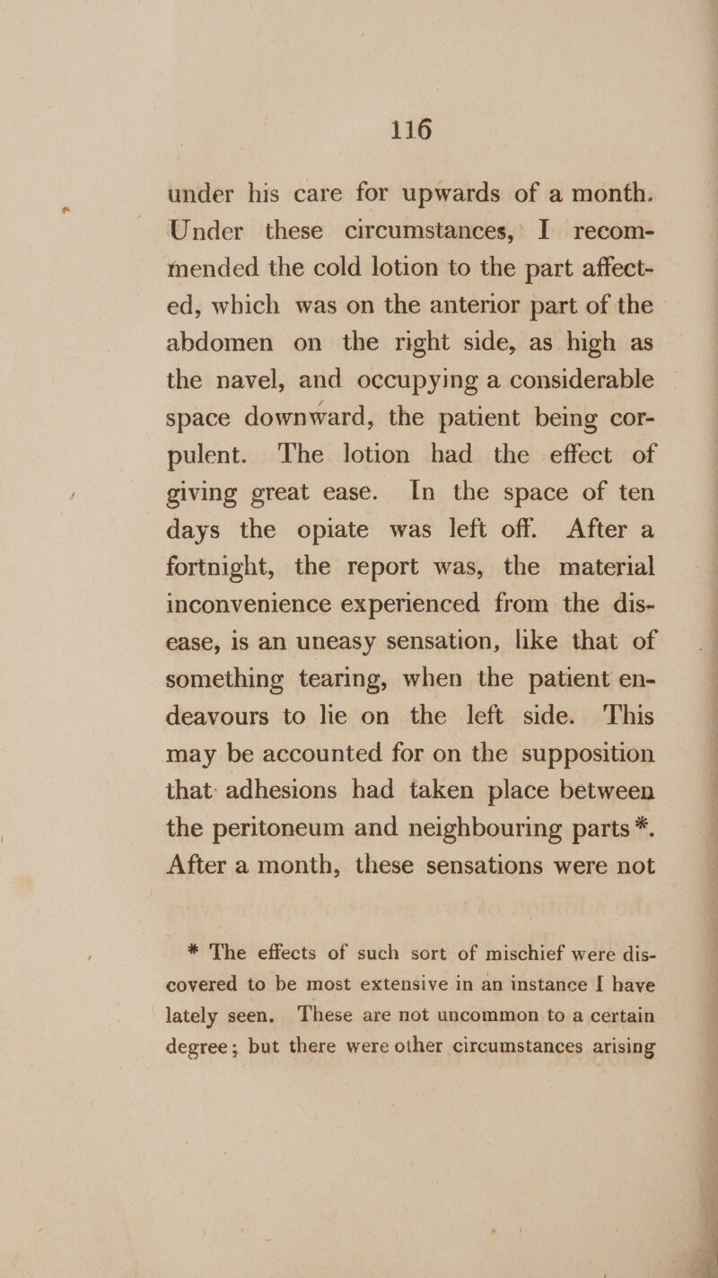 under his care for upwards of a month. Under these circumstances,’ I recom- mended the cold lotion to the part affect- abdomen on the right side, as high as the navel, and occupying a considerable space downward, the patient being cor- pulent. The lotion had the effect of giving great ease. In the space of ten days the opiate was left off. After a fortnight, the report was, the material inconvenience experienced from the dis- ease, is an uneasy sensation, like that of something tearing, when the patient en- deavours to lie on the left side. This may be accounted for on the supposition that: adhesions had taken place between the peritoneum and neighbouring parts *. After a month, these sensations were not * The effects of such sort of mischief were dis- covered to be most extensive in an instance [ have lately seen. These are not uncommon to a certain degree; but there were other circumstances arising