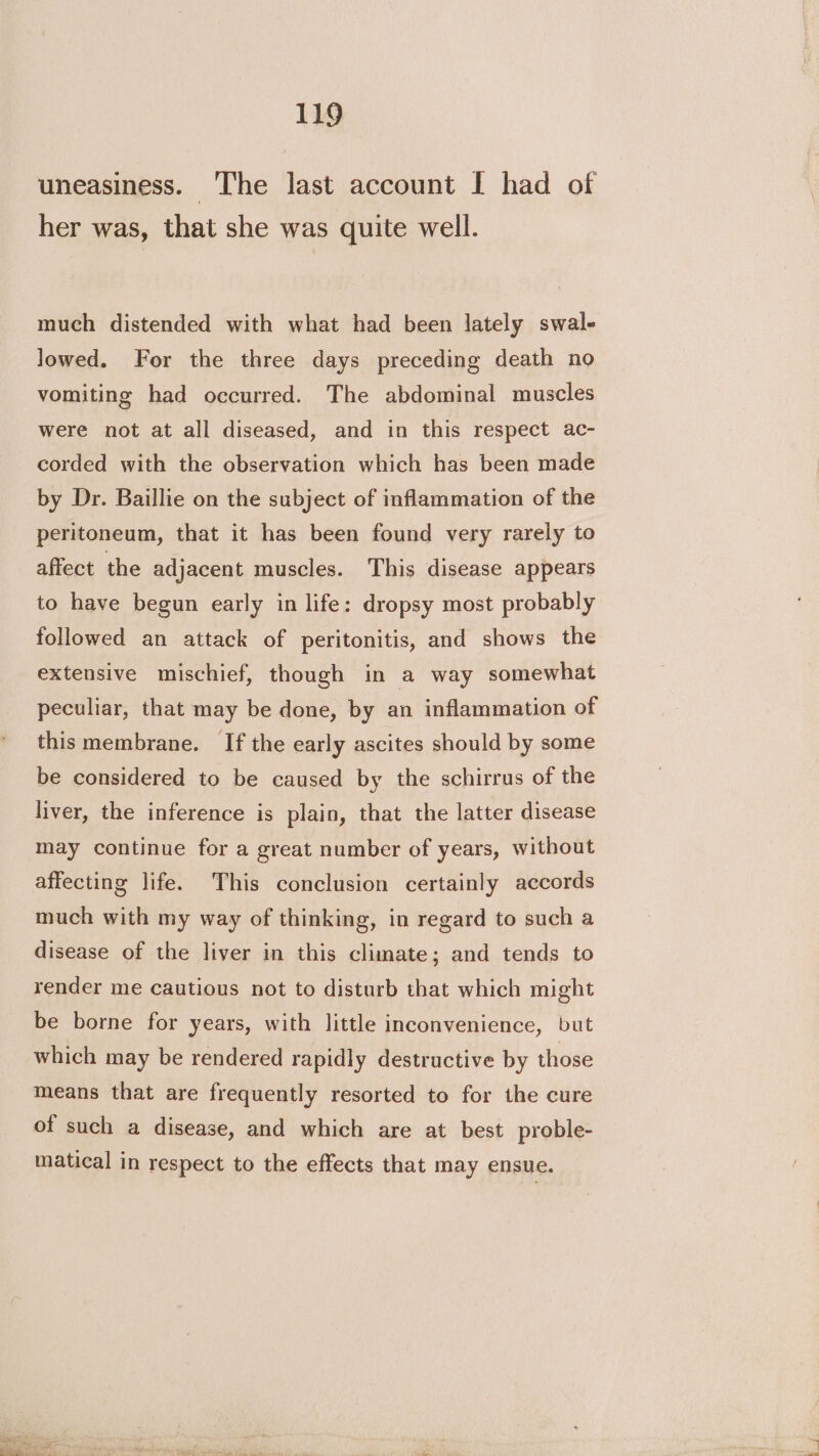 uneasiness. ‘The last account I had of her was, that she was quite well. much distended with what had been lately swal- lowed. For the three days preceding death no vomiting had occurred. The abdominal muscles were not at all diseased, and in this respect ac- corded with the observation which has been made by Dr. Baillie on the subject of inflammation of the peritoneum, that it has been found very rarely to affect the adjacent muscles. This disease appears to have begun early in life: dropsy most probably followed an attack of peritonitis, and shows the extensive mischief, though in a way somewhat peculiar, that may be done, by an inflammation of this membrane. If the early ascites should by some be considered to be caused by the schirrus of the liver, the inference is plain, that the latter disease may continue for a great number of years, without affecting life. This conclusion certainly accords much with my way of thinking, in regard to such a disease of the liver in this climate; and tends to render me cautious not to disturb that which might be borne for years, with little inconvenience, but which may be rendered rapidly destructive by those means that are frequently resorted to for the cure of such a disease, and which are at best proble- matical in respect to the effects that may ensue.