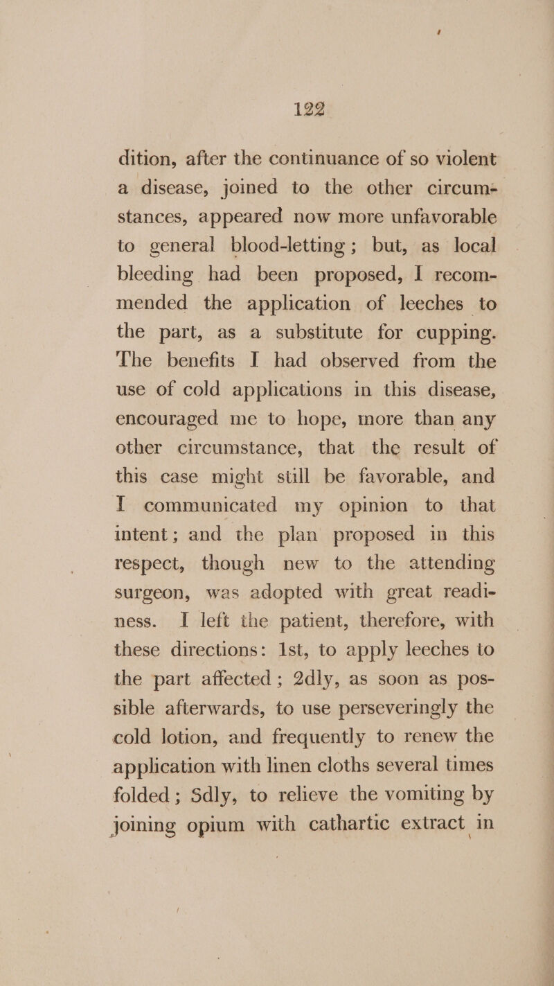 dition, after the continuance of so violent a disease, joined to the other circum: stances, appeared now more unfavorable to general blood-letting ; but, as local bleeding had been proposed, I recom- mended the application of leeches to the part, as a substitute for cupping. The benefits I had observed from the use of cold applications in this disease, encouraged me to hope, more than any other circumstance, that the result of this case might still be favorable, and I communicated my opinion to that intent; and the plan proposed in this respect, though new to the attending surgeon, was adopted with great readi- ness. I left the patient, therefore, with these directions: Ist, to apply leeches to the part affected ; 2dly, as soon as pos- sible afterwards, to use perseveringly the cold lotion, and frequently to renew the application with linen cloths several times folded ; Sdly, to relieve the vomiting by joining opium with cathartic extract in