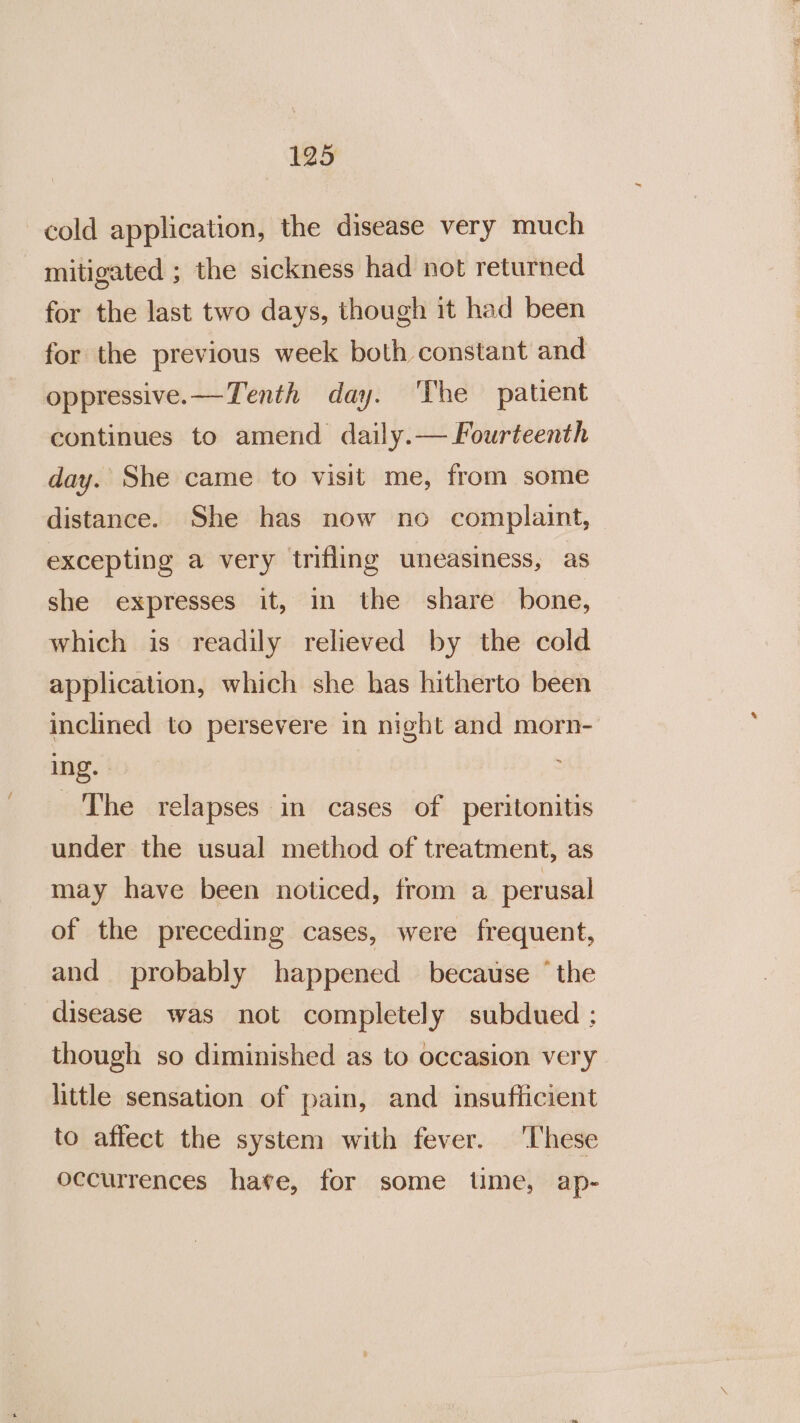 cold application, the disease very much mitigated ; the sickness had not returned for the last two days, though it had been for the previous week both constant and oppressive. —Tenth day. ‘The patient continues to amend daily.— Fourteenth day. She came to visit me, from some distance. She has now no complaint, excepting a very trifling uneasiness, as she expresses it, in the share bone, which is readily relieved by the cold application, which she has hitherto been inclined to persevere in night and morn- ing. - The relapses in cases of peritonitis under the usual method of treatment, as may have been noticed, from a. perusal of the preceding cases, were frequent, and probably happened because ‘the disease was not completely subdued ; though so diminished as to occasion very little sensation of pain, and insuflicient to affect the system with fever. ‘These occurrences have, for some time, ap-