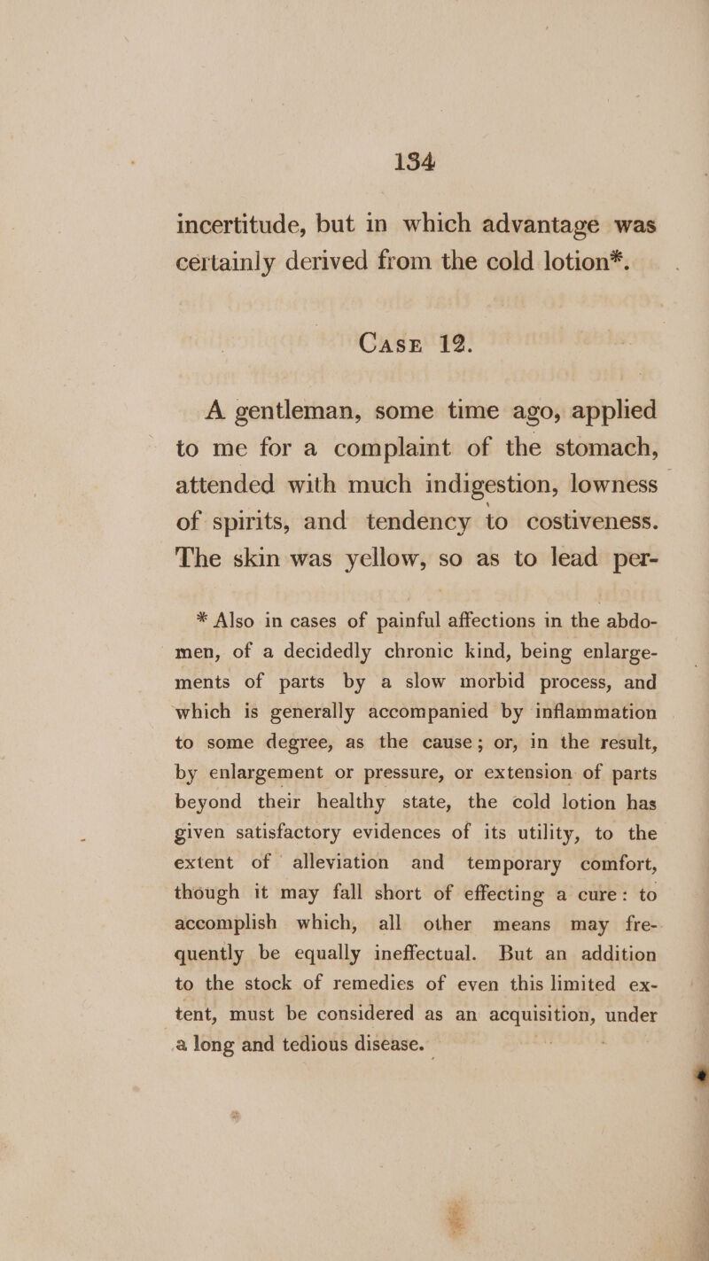 incertitude, but in which advantage was certainly derived from the cold lotion*. CaseE 12. A gentleman, some time ago, applied to me for a complaint of the stomach, attended with much indigestion, lowness of spirits, and tendency to costiveness. The skin was yellow, so as to lead per- * Also in cases of painful affections in the abdo- men, of a decidedly chronic kind, being enlarge- ments of parts by a slow morbid process, and which is generally accompanied by inflammation to some degree, as the cause; or, in the result, by enlargement or pressure, or extension of parts beyond their healthy state, the cold lotion has given satisfactory evidences of its utility, to the extent of alleviation and temporary comfort, though it may fall short of effecting a cure: to accomplish which, all other means may fre-. quently be equally ineffectual. But an addition to the stock of remedies of even this limited ex- tent, must be considered as an acquisition, under a long and tedious disease. “a