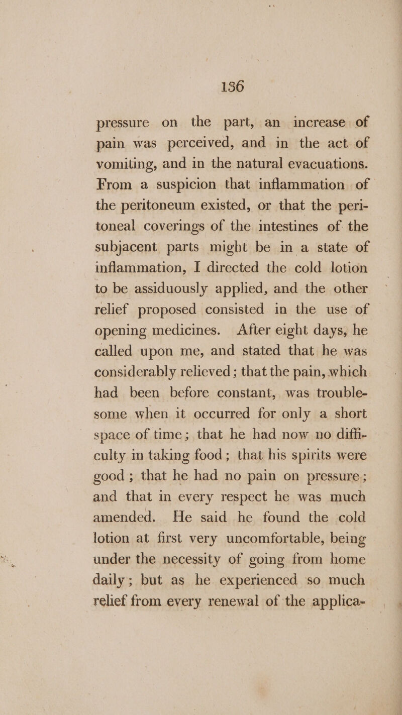 pressure on the part, an increase. of pain was perceived, and in the act of vomiting, and in the natural evacuations. From a suspicion that inflammation of the peritoneum existed, or that the peri- toneal coverings of the intestines of. the subjacent parts might be in a state of inflammation, I directed the cold lotion to be assiduously applied, and the other relief proposed consisted in the use of opening medicines. After eight days, he called upon me, and stated that he was considerably relieved ; that the pain, which had been before constant, was trouble- some when it occurred for only a short space of time; that he had now no difh- culty in taking food; that his spirits were good ; that he had no pain on pressure; and that in every respect he was much amended. He said he found the cold lotion at first very uncomfortable, being under the necessity of going from home daily; but as he experienced so much relief from every renewal of the applica-