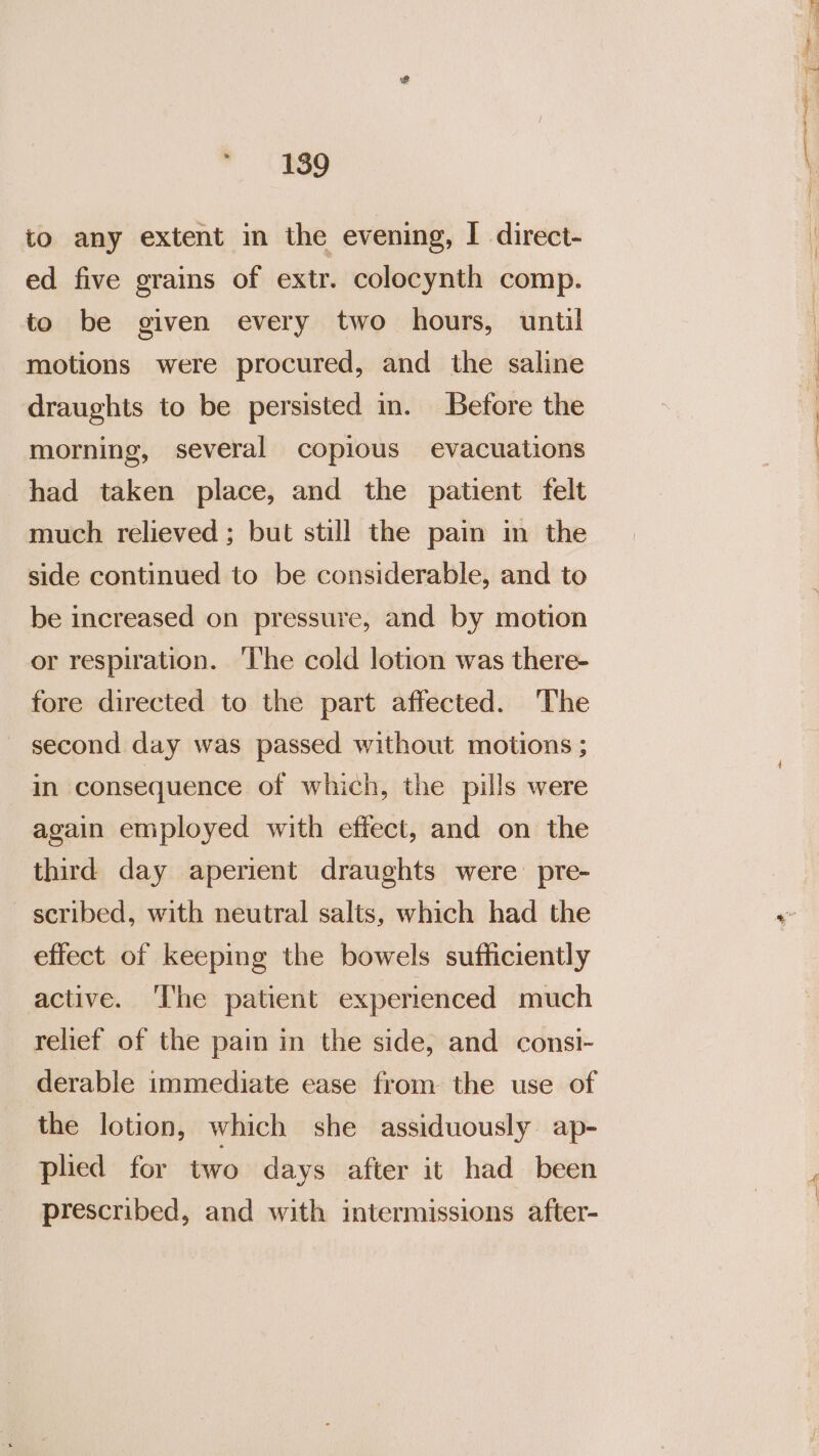 to any extent in the evening, | direct- ed five grains of extr. colocynth comp. to be given every two hours, until motions were procured, and the saline draughts to be persisted in. Before the morning, several copious evacuations had taken place, and the patient felt much relieved ; but still the pain in the side continued to be considerable, and to be increased on pressure, and by motion or respiration. ‘The cold lotion was there- fore directed to the part affected. ‘The second day was passed without motions ; in consequence of which, the pills were again employed with effect, and on the third day aperient draughts were pre- scribed, with neutral salts, which had the effect of keeping the bowels sufficiently active. ‘The patient experienced much relief of the pain in the side, and consi- derable immediate ease from the use of the lotion, which she assiduously ap- plied for two days after it had been prescribed, and with intermissions after- a nt See ln ne nae nee ill