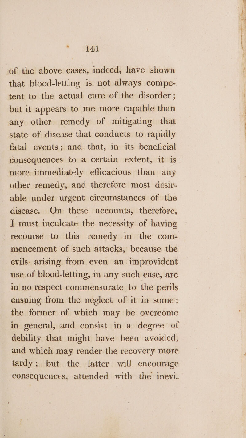 of the above cases, indeed; have shown that blood-letting is. not always compe- tent to the actual cure of the disorder ; but it appears to me more capable than any other remedy of mitigating that state of disease that conducts to rapidly fatal events; and that, in its beneficial consequences to a certain extent, it is more immediately efficacious than any - other remedy, and therefore most desir- able under urgent circumstances of the disease. On these accounts, therefore, I must inculcate the necessity of having recourse to this remedy in the com- mencement of such attacks, because the evils. arising from even an improvident use. of blood-letting, in any such case, are in no respect commensurate to the perils ensuing from the neglect of it in some; the former of which may be overcome debility that might have been avoided, and which may render the recovery more tardy; but the latter will encourage consequences, attended with the inevi- itm) oa rt _