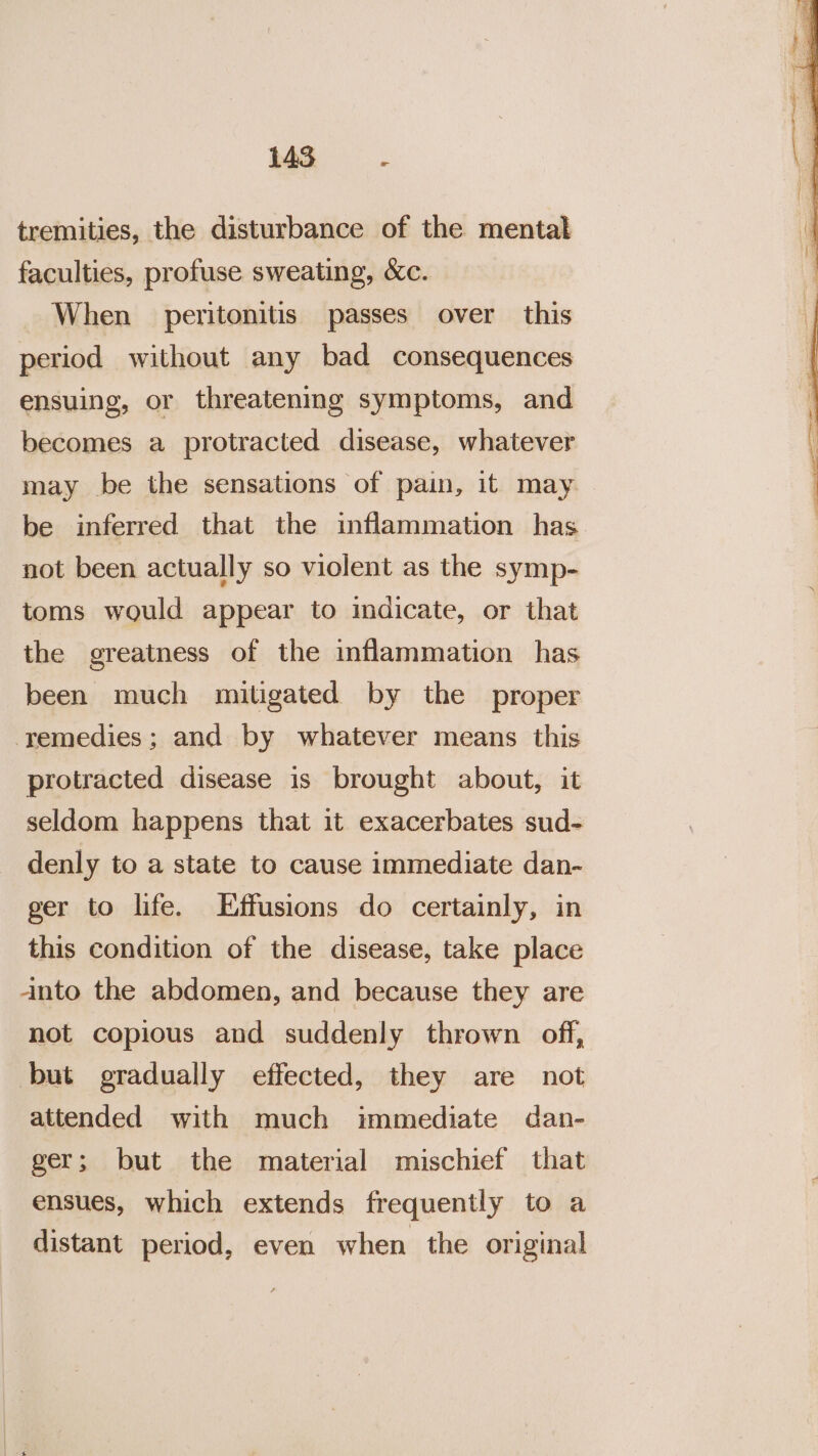 tremities, the disturbance of the mental faculties, profuse sweating, &amp;c. When peritonitis passes over this period without any bad consequences ensuing, or threatening symptoms, and becomes a protracted disease, whatever may be the sensations of pain, it may be inferred that the inflammation has not been actually so violent as the symp- toms would appear to indicate, or that the greatness of the inflammation has been much mitigated by the proper remedies; and by whatever means this protracted disease is brought about, it seldom happens that it exacerbates sud- denly to a state to cause immediate dan- ger to life. Effusions do certainly, in this condition of the disease, take place anto the abdomen, and because they are not copious and suddenly thrown off, but gradually effected, they are not attended with much immediate dan- ger; but the material mischief that ensues, which extends frequently to a distant period, even when the original