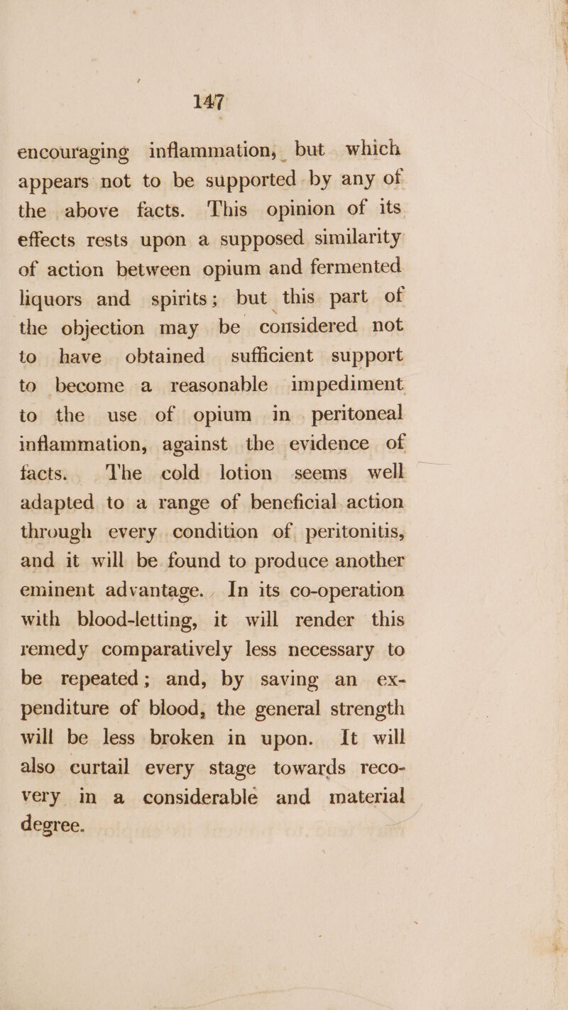 encouraging inflammation, but which appears not to be supported by any of the above facts. This opinion of its effects rests upon a supposed similarity of action between opium and fermented liquors and spirits; but this part of the objection may be considered not to have obtained — sufficient support to become a reasonable impediment to the use of opium in. peritoneal inflammation, against the evidence of facts. The cold lotion seems well — adapted to a range of beneficial. action through every condition of peritonitis, and it will be found to produce another eminent advantage. In its co-operation with blood-letting, it will render this remedy comparatively less necessary to be repeated; and, by saving an ex- penditure of blood, the general strength will be less broken in upon. It will also curtail every stage towards reco- very im a considerable and material degree.