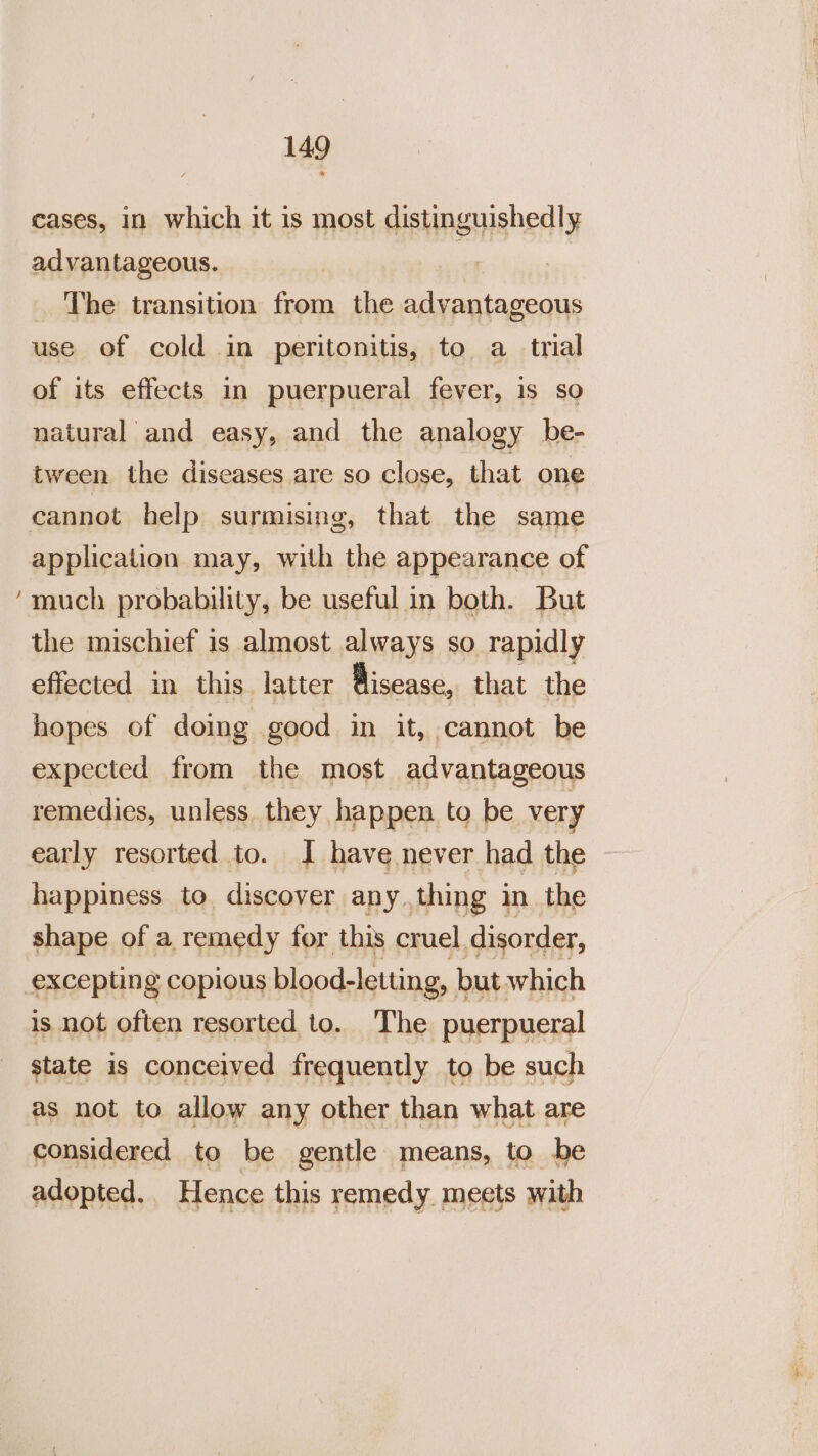 ~ cases, in which it is most distinguishedly advantageous. | The transition from the advantageous use of cold in peritonitis, to a_tnal of its effects in puerpueral fever, is so natural and easy, and the analogy be- tween the diseases are so close, that one cannot help surmising, that the same much probability, be useful in both. But the mischief is almost always so rapidly effected in this. latter Bisease, that the hopes of doing good in it, cannot be expected from the most advantageous remedies, unless. they happen to be very early resorted to. J have never had the happiness to, discover any thing in the shape of a remedy for this cruel. disorder, is not often resorted to. The puerpueral state is conceived frequently to be such as not to allow any other than what are considered to be gentle means, to be adopted. Hence this remedy meets with