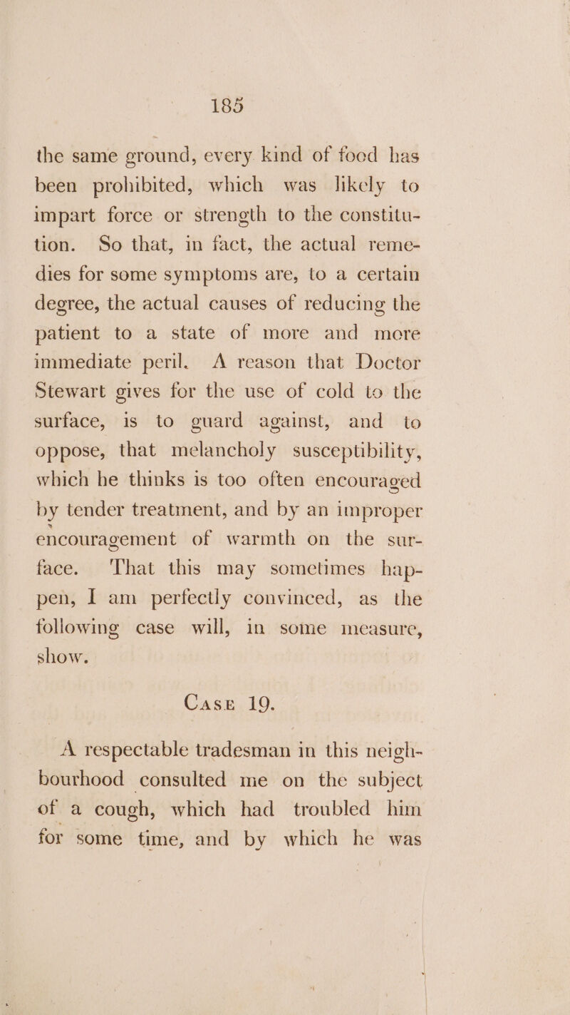 the same ground, every kind of food has been prohibited, which was likely to impart force or strength to the constitu- tion. So that, in fact, the actual reme- dies for some symptoms are, to a certain degree, the actual causes of reducing the patient to a state of more and more immediate peril. A reason that Doctor Stewart gives for the use of cold to the surface, is to guard against, and to oppose, that melancholy susceptibility, which he thinks is too often encouraged by tender treatment, and by an improper encouragement of warmth on the sur- face. ‘That this may sometimes hap- pen, I am perfectly convinced, as the following case will, in some measure, show. Case 19. A respectable tradesman in this neigh- bourhood consulted me on the subject of a cough, which had troubled him for some time, and by which he was