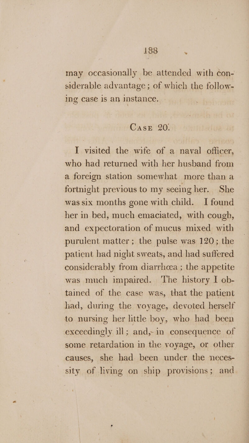 may occasionally be attended with ¢on- siderable advantage ; of which the follow- ing case is an instance. CasE 20. I visited the wife of a naval officer, who had returned with her husband from a foreign station somewhat more than a fortnight previous to my seeing her. She was six months gone with child. I found her in bed, much emaciated, with cough, and expectoration of mucus mixed with purulent matter; the pulse was 120; the patient had night sweats, and had suffered considerably from diarrhoea ; the appetite was much impaired. The history I ob- tained of the case was, that the patient had, during the voyage, devoted herself to nursing her little boy, who. had_ been exceedingly ul; and,~1m consequence of some retardation in the voyage, or other causes, she had been under the neces- sity of living on ship provisions; and