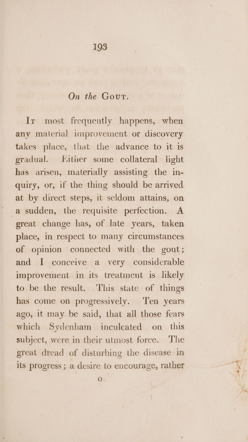 On the Gout. Ir most frequently happens, when any material improvement or discovery takes place, that the advance to it is gradual. Hither some collateral light has arisen, materially assisting the in- quiry, or, if the thing should be arrived at by direct steps, it seldom attains, on -a sudden, the requisite perfection. A great change has, of late years, taken place, in respect to many circumstances of opinion connected with the gout; and I conceive a very considerable improvement in its treatment is likely to be the result. ‘This state of things has come on progressively. Ten years ago, it may be said, that all those fears which Sydenham inculcated on_ this subject, were in their utmost force. The great dread of disturbing the disease in iis progress ; a desire to encourage, rather 0: