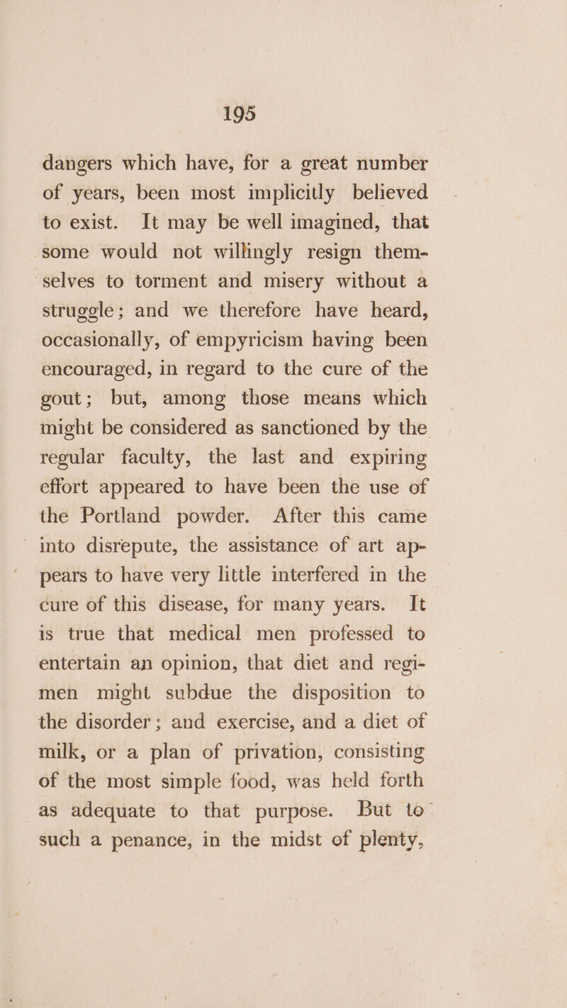 dangers which have, for a great number of years, been most implicitly believed to exist. It may be well imagined, that some would not willingly resign them- selves to torment and misery without a struggle; and we therefore have heard, occasionally, of empyricism having been encouraged, in regard to the cure of the gout; but, among those means which might be considered as sanctioned by the regular faculty, the last and expiring effort appeared to have been the use of the Portland powder. After this came into disrepute, the assistance of art ap- pears to have very little interfered in the cure of this disease, for many years. It is true that medical men professed to entertain an opinion, that diet and regi- men might subdue the disposition to the disorder ; and exercise, and a diet of milk, or a plan of privation, consisting of the most simple food, was held forth as adequate to that purpose. But to- such a penance, in the midst of plenty,