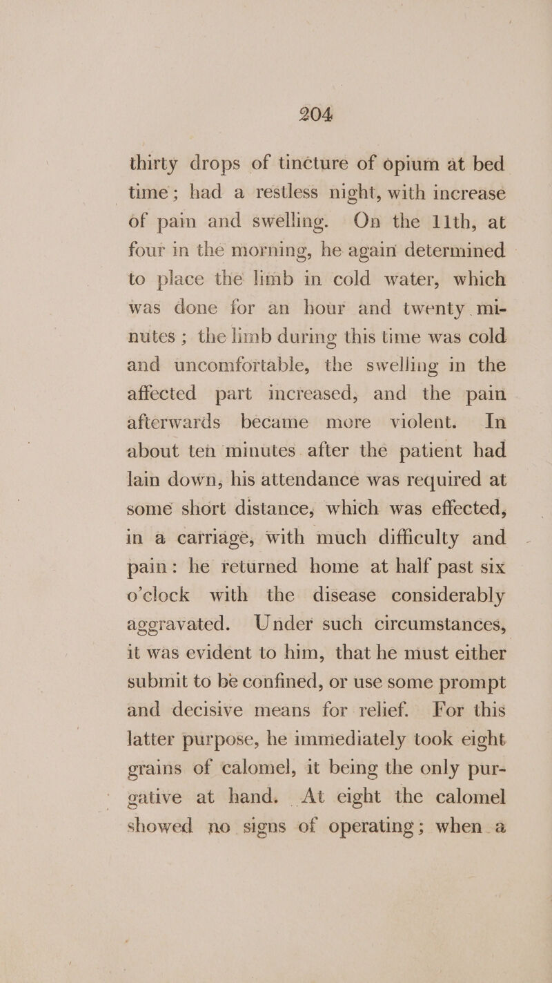 thirty drops of tincture of opium at bed time; had a restless night, with increase of pain and swelling. On the 11th, at four in the morning, he again determined - to place the limb in cold water, which was done for an hour and twenty mi- nutes ; the limb during this time was cold and uncomfortable, the swelling in the affected part imcreased, and the pain afterwards became more violent. In about teh minutes after the patient had lain down, his attendance was required at some short distance, which was effected, in @ catriagé, with much difficulty and pain: he returned home at half past six o'clock with the disease considerably ageravated. Under such circumstances, it was evident to him, that he must either submit to be confined, or use some prompt and decisive means for relief. For this latter purpose, he immediately took eight grains of calomel, it being the only pur- gative at hand. At eight the calomel showed no signs of operating; when a