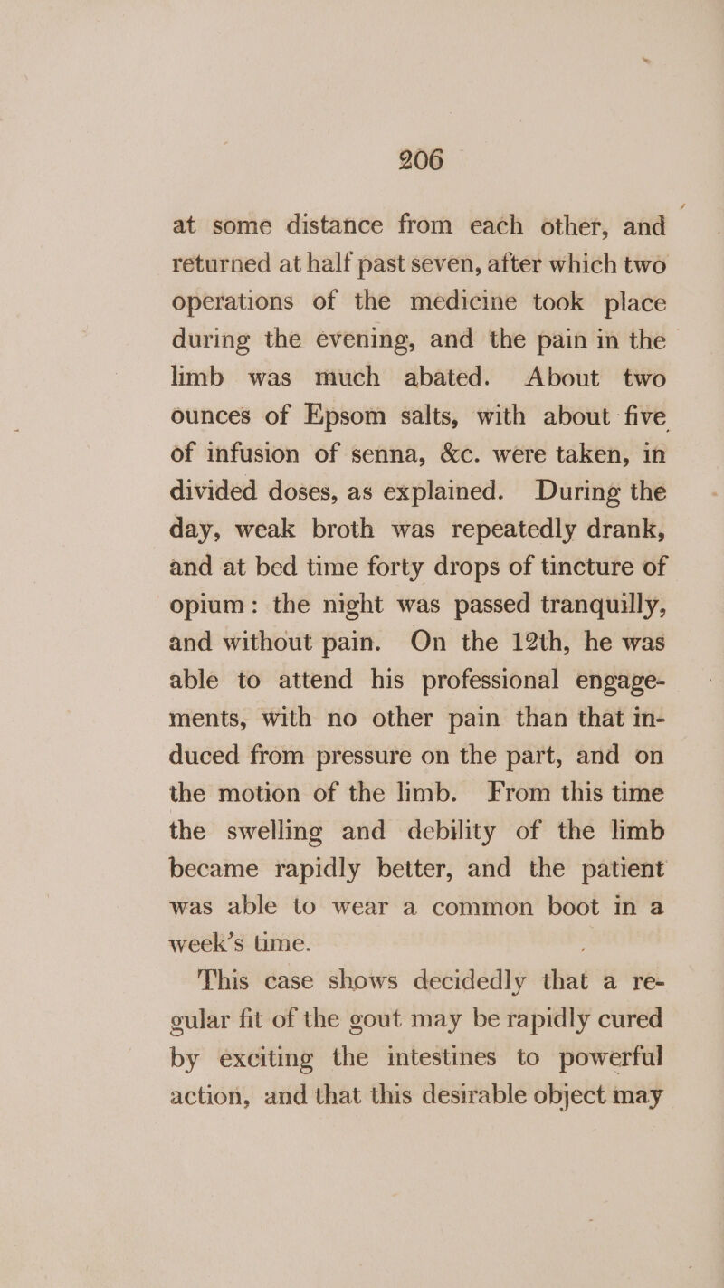 at some distance from each other, and returned at half past seven, after which two operations of the medicine took place during the evening, and the pain in the &gt; limb was much abated. About two ounces of Epsom salts, with about five of infusion of senna, &amp;c. were taken, in divided doses, as explained. During the day, weak broth was repeatedly drank, and at bed time forty drops of tincture of opium: the night was passed tranquilly, and without pain. On the 12th, he was able to attend his professional engage- ments, with no other pain than that in- duced from pressure on the part, and on the motion of the limb. From this time the swelling and debility of the hmb became rapidly better, and the patient was able to wear a common boot in a week’s time. This case shows decidedly that a re- gular fit of the gout may be rapidly cured by exciting the intestines to powerful action, and that this desirable object may