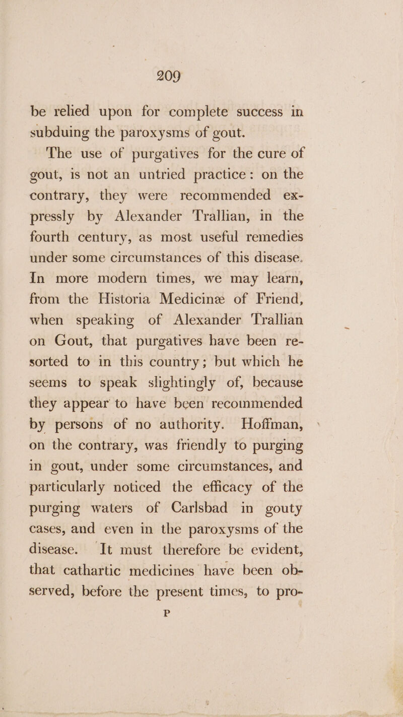 be relied upon for complete success in subduing the paroxysms of gout. The use of purgatives for the cure of gout, is not an untried practice: on the contrary, they were recommended ex- pressly by Alexander Trallian, in the fourth century, as most useful remedies under some circumstances of this disease. In more modern times, we may learn, from the Historia Medicine of Friend, when speaking of Alexander Trallian on Gout, that purgatives have been re- sorted to in this country; but which he seems to speak slightingly of, because they appear to have been recommended by persons of no authority. Hoffman, on the contrary, was friendly to purging in gout, under some circumstances, and particularly noticed the efficacy of the purging waters of Carlsbad in gouty cases, and even in the paroxysms of the disease. It must therefore be evident, that cathartic medicines have been ob- served, before the present times, to pro- P