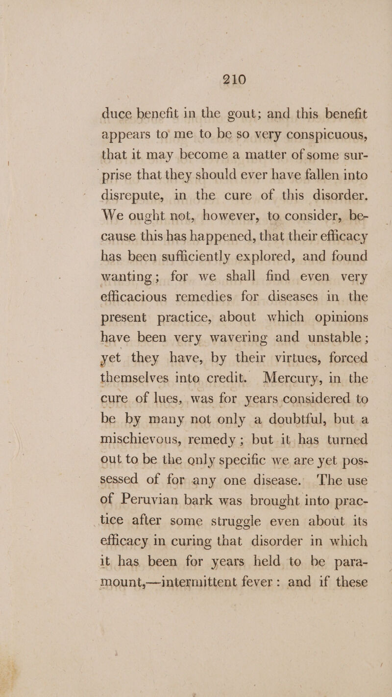 duce benefit in the gout; and this benefit appears to: me to be so very conspicuous, that it may become a matter of some sur- prise that they should ever have fallen into disrepute, in the cure of this disorder. We ought not, however, to consider, be- cause this has happened, that their efficacy has been sufficiently explored, and found wanting; for we shall find even very efficacious remedies for diseases in_ the present practice, about which opinions have been very wavering and unstable; yet they have, by their virtues, forced themselves into credit. Mercury, in the cure of lues, was for years considered to be by many not only a doubtful, but. a mischievous, remedy ; but it has turned out to be the only specific we are yet pos- sessed of for any one disease. The use of Peruvian bark was brought into prac- tice after some struggle even about its efficacy in curing that disorder in which it has been for years held to be para- mount,—intermittent fever: and if these