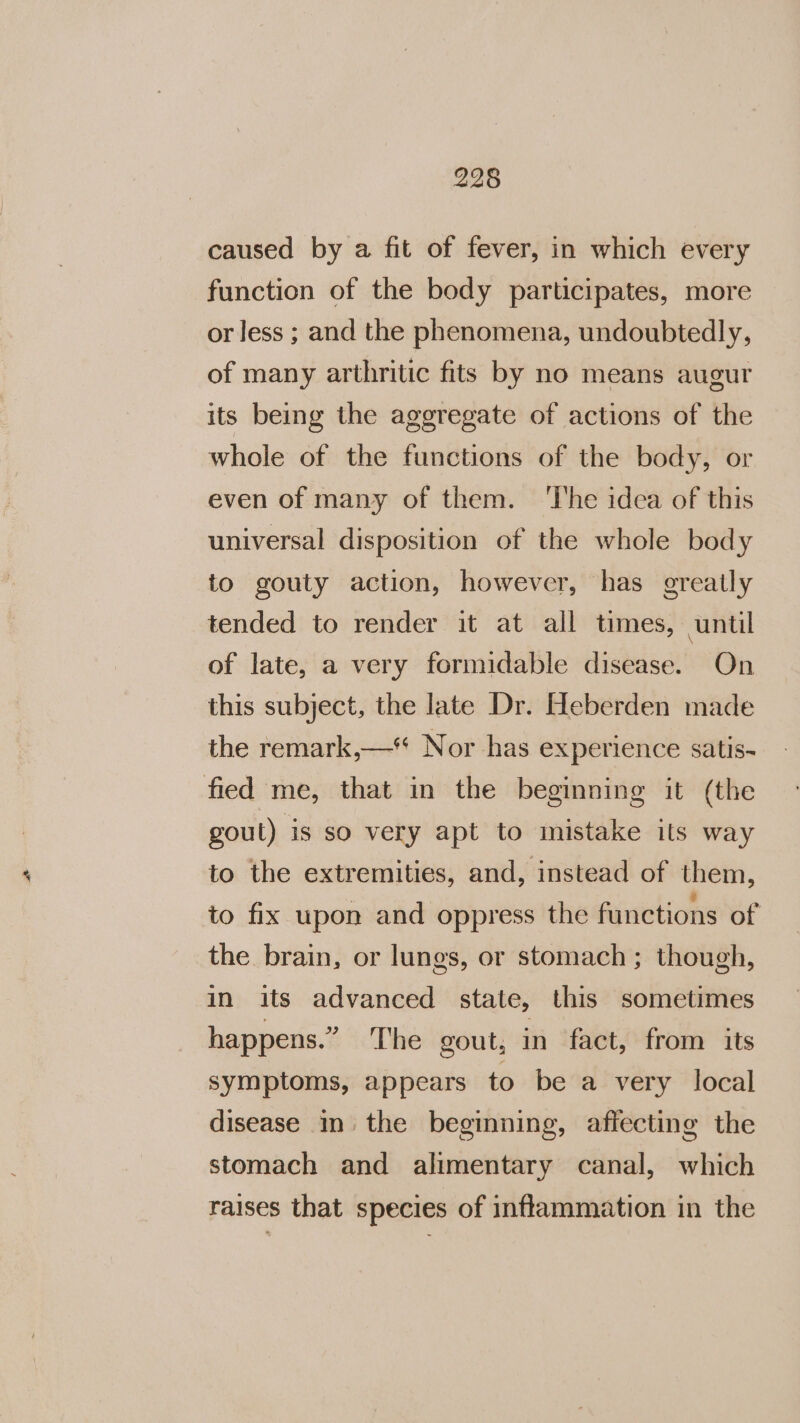 caused by a fit of fever, in which every function of the body participates, more or less ; and the phenomena, undoubtedly, of many arthritic fits by no means augur its being the aggregate of actions of the whole of the functions of the body, or even of many of them. ‘The idea of this universal disposition of the whole body to gouty action, however, has greatly tended to render it at all times, until of late, a very formidable disease. On this subject, the late Dr. Heberden made the remark,—*% Nor has experience satis- gout) is so very apt to mistake its way to the extremities, and, instead of them, to fix upon and oppress the functions of the brain, or lungs, or stomach ; though, in its advanced state, this sometimes happens.” The gout, in fact, from its symptoms, appears to be a very local disease m the beginning, affecting the stomach and alimentary canal, which raises that species of inflammation in the