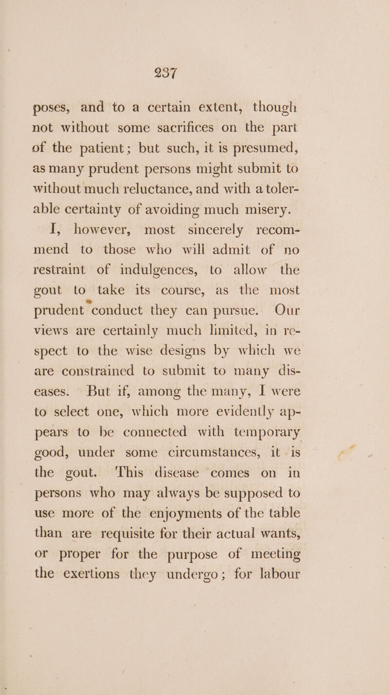 poses, and to a certain extent, though not without some sacrifices on the part of the patient; but such, it is presumed, as many prudent persons might submit to without much reluctance, and with a toler- able certainty of avoiding much misery. I, however, most sincerely recom- mend to those who will admit of no restraint of indulgences, to allow the gout to take its course, as the most prudent conduct they can pursue. Our views are certainly much limited, in re- spect to the wise designs by which we are constrained to submit to many dis- eases. But if, among the many, I were to select one, which more evidently ap- pears to be connected with temporary good, under some circumstances, it is the gout. ‘This disease comes on in persons who may always be supposed to use more of the enjoyments of the table than are requisite for their actual wants, or proper for the purpose of meeting the exertions they undergo; for labour