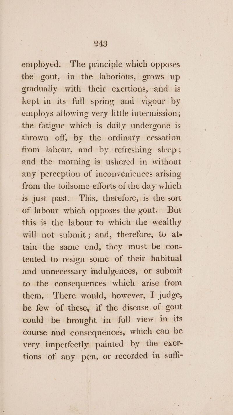 employed. The principle which opposes the gout, in the laborious, grows up gradualiy with their exertions, and is kept in its full spring and vigour by employs allowing very little intermission ; the fatigue which is daily undergone is thrown off, by the ordinary cessation from labour, and by refreshing sleep; and the morning is ushered in without any perception of inconveniences arising from the toilsome efforts of the day which is just past. This, therefore, is the sort of labour which opposes the gout. But this is the labour to which the wealthy will not submit; and, therefore, to at- tain the same end, they must be con- tented to resign some of their habitual and unnecessary indulgences, or submit | to the consequences which arise from them, There would, however, I judge, be few of these, if the disease of gout could be brought in full view in its course and consequences, which can be very imperfectly painted by the exer- tions of any pen, or recorded in suffi-