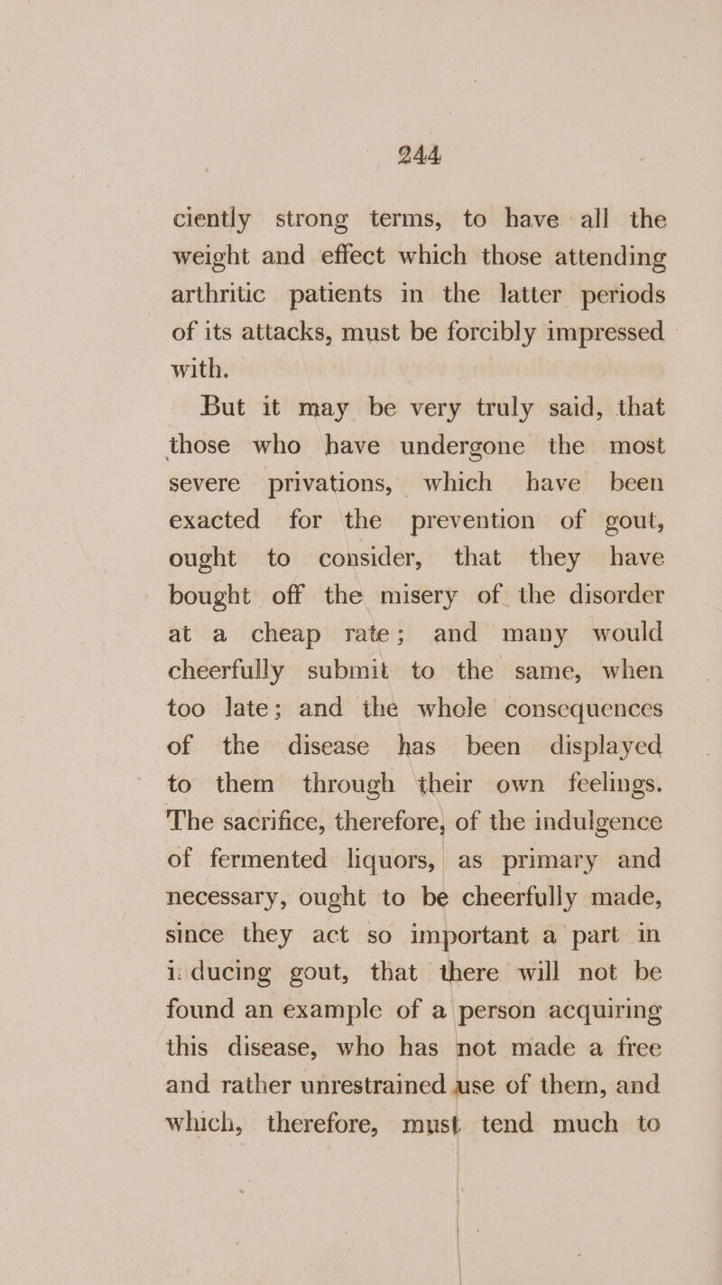 ciently strong terms, to have all the weight and effect which those attending arthritic patients in the latter periods of its attacks, must be forcibly impressed with. | But it may be very truly said, that those who have undergone the most severe privations, which have been exacted for the prevention of gout, ought to consider, that they have bought off the misery of the disorder at a cheap rate; and many would cheerfully submit to the same, when too late; and the whole consequences of the disease has been displayed to them through their own feelings. The sacrifice, therefore, of the indulgence of fermented liquors, as primary and necessary, ought to be cheerfully made, since they act so important a part in i ducing gout, that there will not be found an example of a person acquiring this disease, who has not made a free and rather unrestrained use of them, and which, therefore, must tend much to