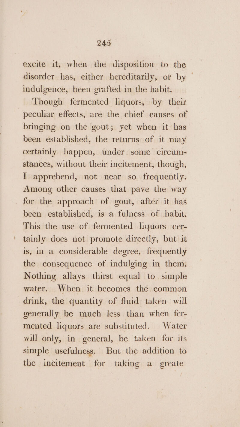 Q45 excite it, when the disposition to the disorder has, either hereditarily, or by — indulgence, been grafted in the habit. Though fermented liquors, by their peculiar effects, are the chief causes of bringing on the gout; yet when it has been established, the returns of it may certainly happen, under some circum- stances, without their incitement, though, I apprehend, not near so frequently. Among other causes that pave the way for the approach of gout, after it has been established, is a fulness of habit. This the use of fermented liquors cer- tainly does not promote directly, but it is, in a considerable degree, frequently the consequence of indulging in them. Nothing allays thirst equal to simple water. When it becomes the common drink, the quantity of fluid taken will generally be much less than when fer- mented liquors are substituted. Water will only, in general, be taken for its simple usefulness. But the addition to the incitement for taking a greate