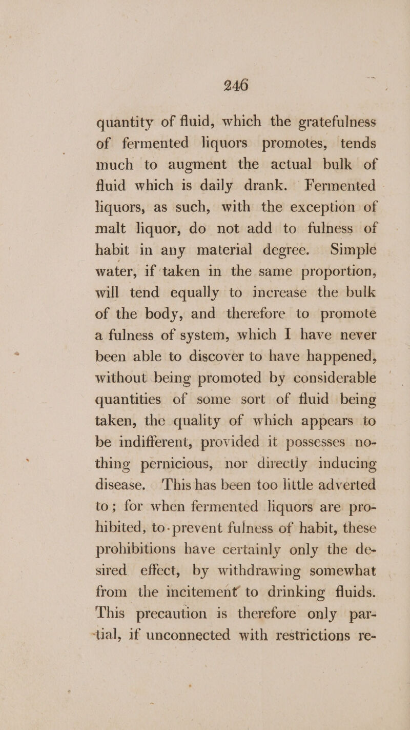 quantity of fluid, which the gratefulness of fermented liquors promotes, tends much to augment the actual bulk of fluid which is daily drank. Fermented - liquors, as such, with the exception of malt liquor, do not add to fulness of habit in any material degree. Simple water, if taken in the same proportion, will tend equally to increase the bulk of the body, and therefore to promote a fulness of system, which I have never been able to discover to have happened, without being promoted by considerable quantities of some sort of fluid being taken, the quality of which appears to be indifferent, previded it possesses no- thing pernicious, nor directly inducing disease. This has been too little adverted to; for when fermented liquors are pro- hibited, to- prevent fulness of habit, these prohibitions have certainly only the de- sired effect, by withdrawing somewhat from the incitement to drinking fluids. This precaution is therefore only par- ‘ual, if unconnected with restrictions re-