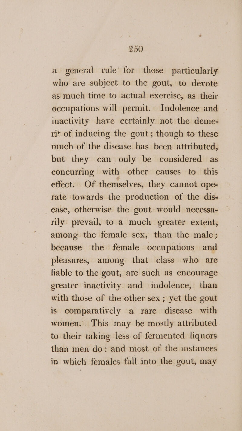 a general rule for those particularly who are subject to the gout, to devote as much time to actual exercise, as their occupations will permit. Indolence and inactivity have certainly not the deme- rit of inducing the gout ; though to these much of the disease has been attributed, but they can only be considered as concurring with other causes to this effect. Of themselves, they cannot ope- rate towards the production of the dis- ease, otherwise the gout would necessa- rily prevail, to a much greater extent, among the female sex, than the male; because the female occupations and pleasures, among that class who are liable to the gout, are such as encourage greater inactivity and indolence, than with those of the other sex ; yet the gout is comparatively a rare disease with women. . This may be mostly attributed to their taking less of fermented liquors than men do: and most of the instances in which females fall into the gout, may