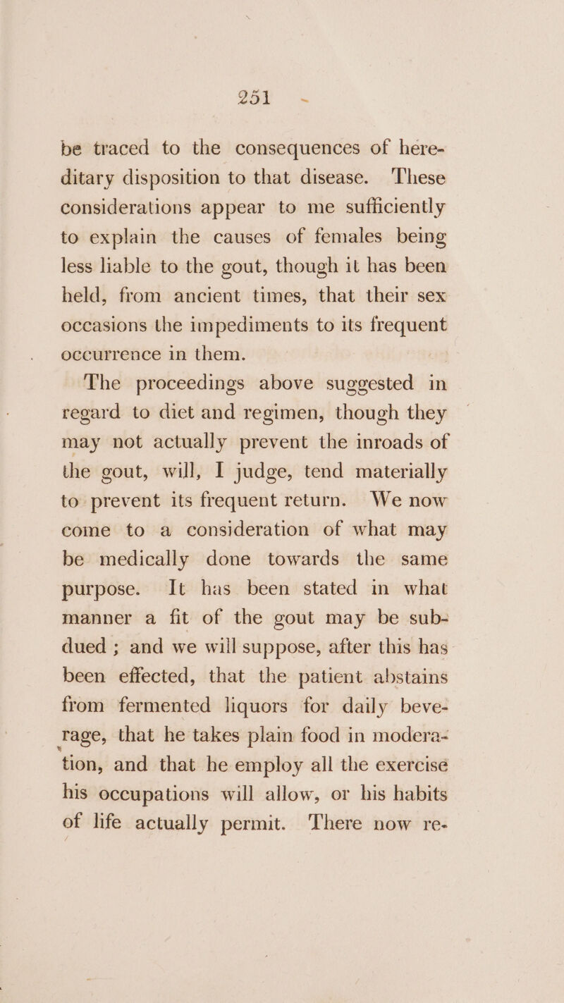 260 = be traced to the consequences of here- ditary disposition to that disease. These considerations appear to me sufficiently to explain the causes of females being less liable to the gout, though it has been held, from ancient times, that their sex occasions the impediments to its frequent occurrence in them. | The proceedings above suggested in regard to diet and regimen, though they may not actually prevent the inroads of the gout, will, I judge, tend materially to prevent its frequent return. We now come to a consideration of what may be medically done towards the same purpose. It has been stated m what manner a fit of the gout may be sub- dued ; and we will suppose, after this has. been effected, that the patient abstains from fermented liquors for daily beve- Tage, that he takes plain food in modera- tion, and that he employ all the exercise his occupations will allow, or his habits of life actually permit. There now re-