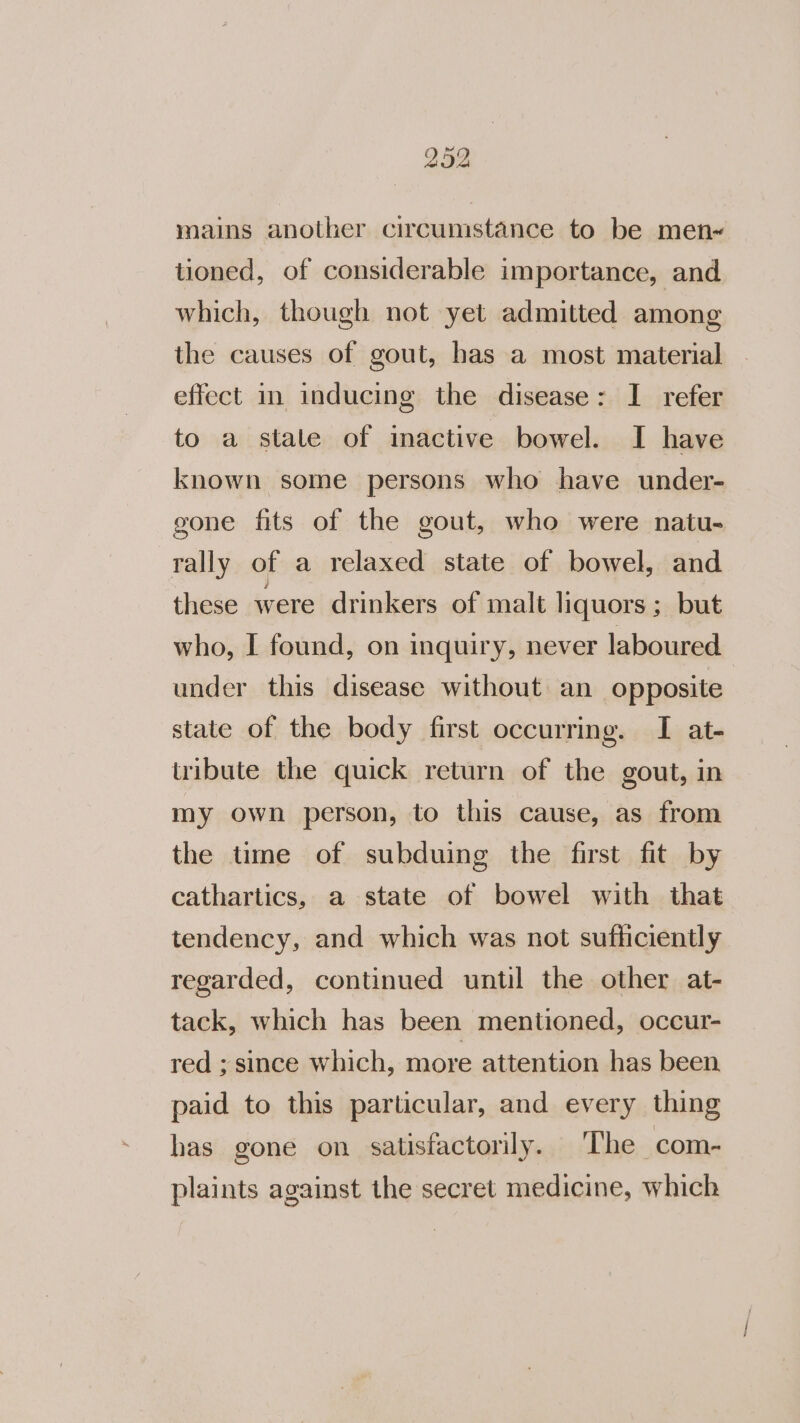 mains another circumstance to be men~« tioned, of considerable importance, and which, though not yet admitted among the causes of gout, has a most material effect in inducing the disease: I refer to a stale of inactive bowel. I have known some persons who have under- gone fits of the gout, who were natu- rally of a relaxed state of bowel, and these were drinkers of malt liquors ; but who, I found, on inquiry, never laboured under this disease without an opposite state of the body first occurring. I at- tribute the quick return of the gout, in my own person, to this cause, as from the time of subduing the first fit by cathartics, a state of bowel with that tendency, and which was not sufficiently regarded, continued until the other at- tack, which has been mentioned, occur- red ; since which, more attention has been paid to this particular, and every thing has gone on satisfactorily. The com- plaints against the secret medicine, which