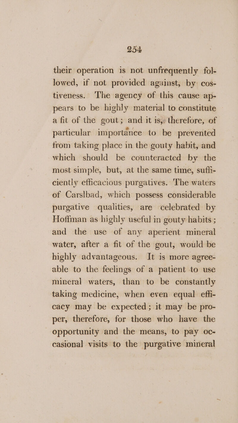 their operation is not unfrequently fol- lowed, if not provided against, by: cos- tiveness. The agency of this cause ap- pears to be highly material to constitute | a fit of the gout; and it is, therefore, of particular importance to be prevented trom taking place in the gouty habit, and which should be counteracted by the most simple, but, at the same time, suffi- ciently efficacious purgatives. ‘The waters of Carslbad, which possess considerable purgative qualities, are celebrated by Hoffman as highly useful in gouty habits ; and the use of any aperient mineral water, after a fit of the gout, would be highly advantageous. It is more agree- able to the feelings of a patient to use mineral waters, than to be constantly taking medicine, when even equal effi- cacy may be expected; it may be pro- per, therefore, for those who have the opportunity and the means, to pay oc- casional visits to the purgative mineral