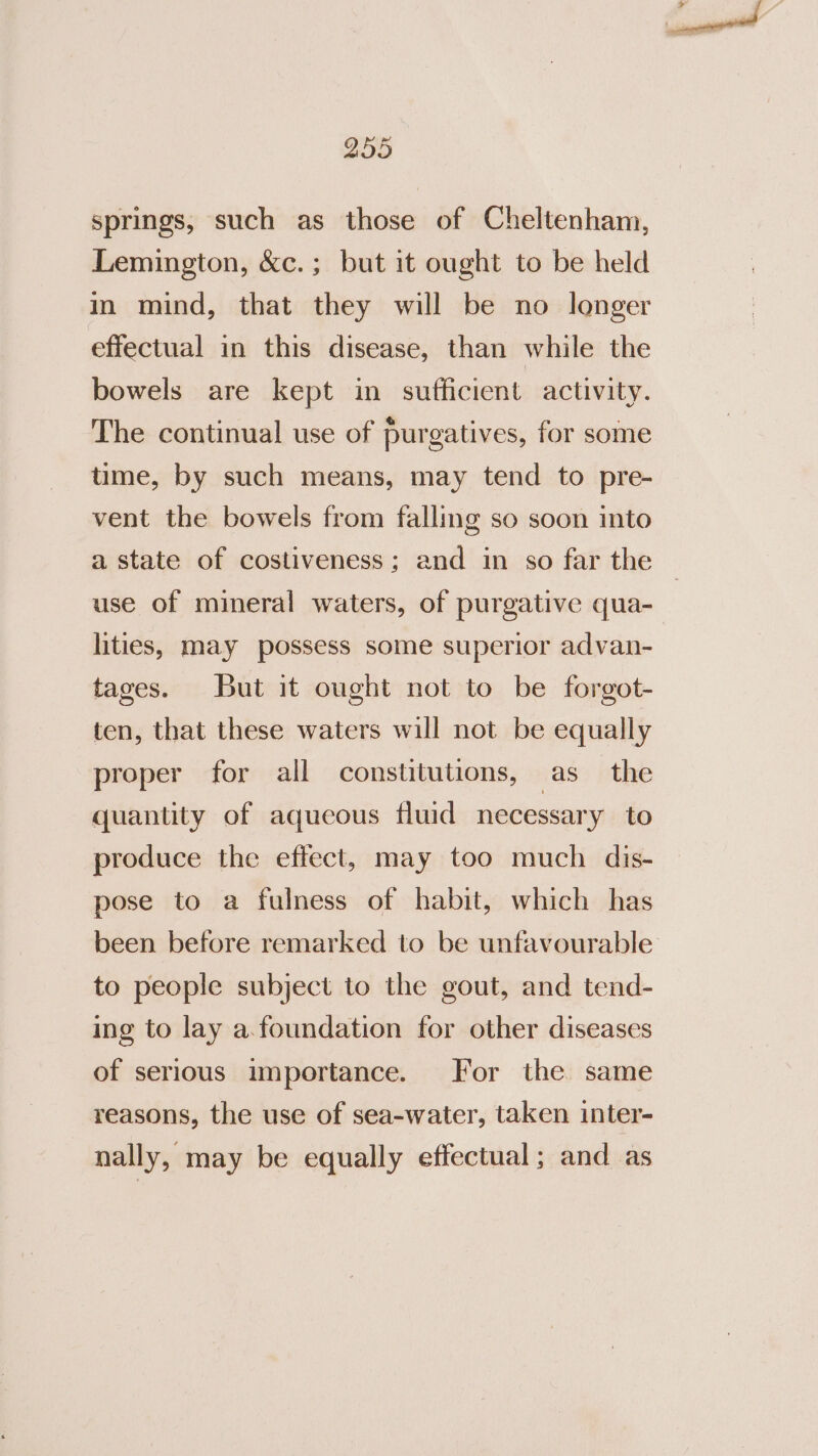 springs, such as those of Cheltenham, Lemington, &amp;c.; but it ought to be held in mind, that they will be no longer effectual in this disease, than while the bowels are kept in sufficient activity. The continual use of purgatives, for some time, by such means, may tend to pre- vent the bowels from falling so soon into a state of costiveness; and in so far the use of mineral waters, of purgative qua- lities, may possess some superior advan- tages. But it ought not to be forgot- ten, that these waters will not be equally proper for all constitutions, as the quantity of aqueous fluid necessary to produce the effect, may too much dis- pose to a fulness of habit, which has been before remarked to be unfavourable to people subject to the gout, and tend- ing to lay a.foundation for other diseases of serious importance. For the same reasons, the use of sea-water, taken inter- nally, may be equally effectual; and as