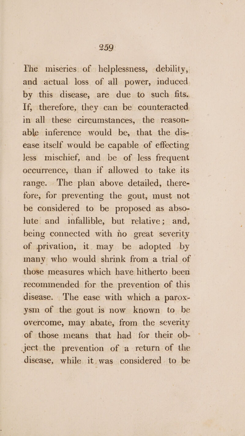 The miseries of helplessness, debility, and actual loss of all power, induced by this disease, are due to such fits. If, therefore, they can be counteracted in all these circumstances, the reason- able inference would be, that the dis-. ease itself would be capable of effecting less mischief, and be of less frequent occurrence, than if allowed to take its range. The plan above detailed, there- fore, for preventing the gout, must not be considered to be proposed as abso- lute and infallible, but relative; and, being connected with no great severity of privalion, it. may be adopted by many who would shrink from a trial of those measures which have hitherto been recominended for the prevention of this disease. The ease with which a parox- ysm of the gout is now known to_ be overcome, may abate, from the severity of those means that had for their ob- ject the prevention of a return of the disease, while it. was considered to be