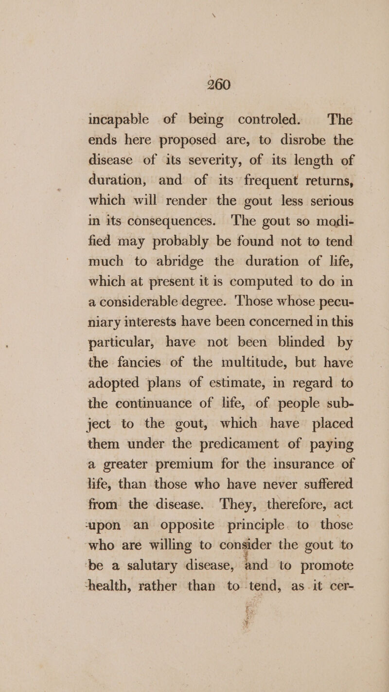 incapable of being controled. The ends here proposed are, to disrobe the disease of its severity, of its length of duration, and of its frequent returns, — which will render the gout less serious in its consequences. ‘The gout so modi- fied may probably be found not to tend much to abridge the duration of life, which at present it is computed to do in a considerable degree. '‘T'hose whose pecu- niary interests have been concerned in this particular, have not been blinded by the fancies of the multitude, but have adopted plans of estimate, in regard to the continuance of life, of people sub- ject to the gout, which have placed them under the predicament of paying a greater premium for the insurance of life, than those who have never suffered from. the disease. They, therefore, act “ipon an opposite principle. to those who are willing to consider the gout to ‘be a salutary disease, and to promote ‘health, rather than to tend, as. it cer- ¥