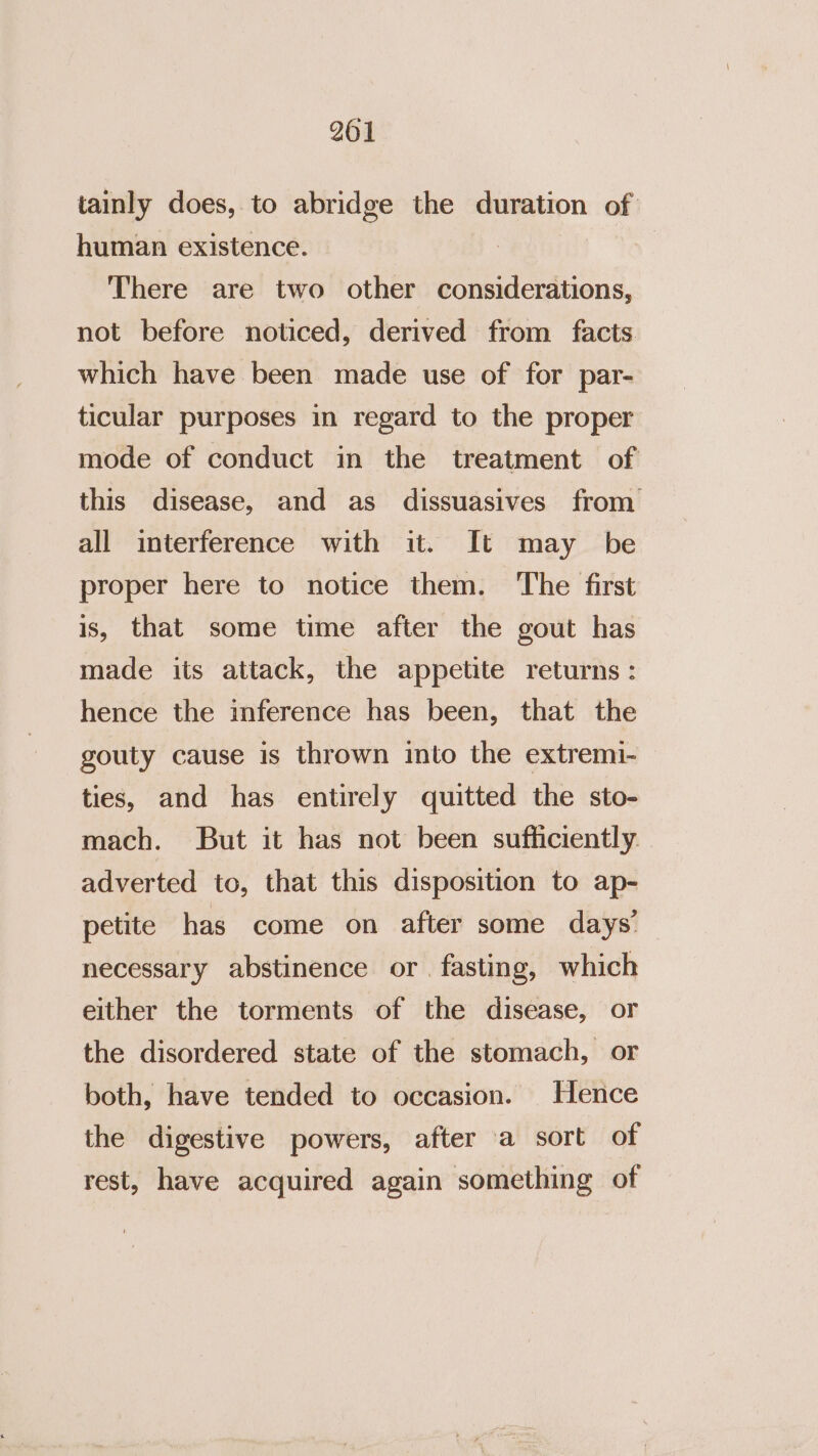 tainly does, to abridge the duration of human existence. There are two other considerations, not before noticed, derived from facts which have been made use of for par- ticular purposes in regard to the proper mode of conduct in the treatment of this disease, and as dissuasives from all interference with it. It may be proper here to notice them. The first is, that some time after the gout has made its attack, the appetite returns: hence the inference has been, that the gouty cause is thrown into the extremi- ties, and has entirely quitted the sto- mach. But it has not been sufficiently. adverted to, that this disposition to ap- petite has come on after some days’ necessary abstinence or. fasting, which either the torments of the disease, or the disordered state of the stomach, or both, have tended to occasion. Hence the digestive powers, after a sort of rest, have acquired again something of