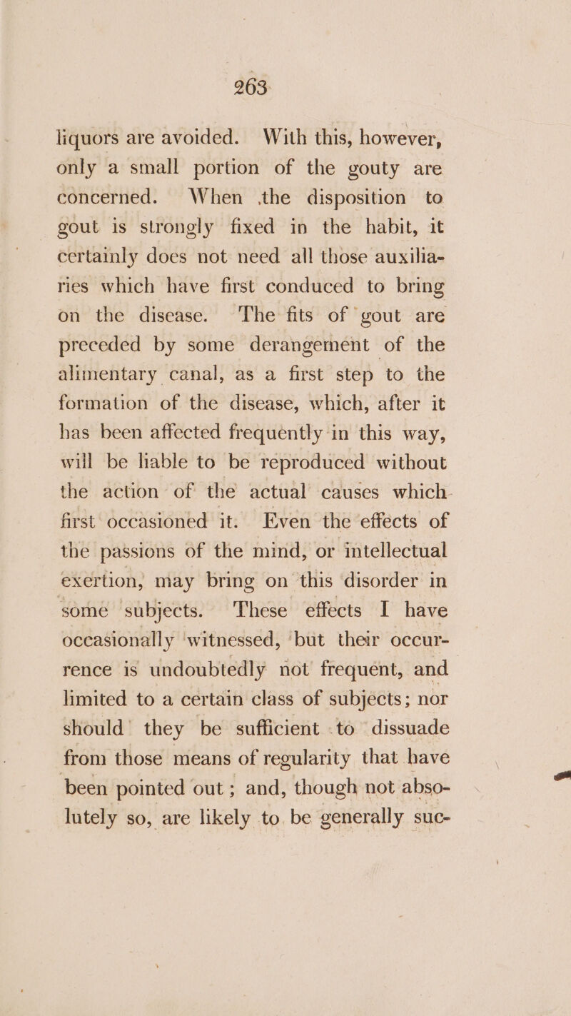 liquors are avoided. With this, however, only a small portion of the gouty are concerned. When the disposition to gout is strongly fixed in the habit, it certainly does not need all those auxilia- ries which have first conduced to bring on the disease. The fits of gout are preceded by some derangement of the alimentary canal, as a first step to the formation of the disease, which, after it has been affected frequently in this way, will be lable to be reproduced without the action of the actual causes which. first occasioned it: Even the effects of the passions of the mind, or intellectual exertion, may bring on this ‘disorder in some ‘subjects. These effects I have occasionally ‘witnessed, ‘but their occur- rence is undoubtedly not’ frequent, and limited to a certain class of subjects; nor should’ they be sufficient .to ‘dissuade from those means of regularity that have been pointed out ; and, though not abso- lutely $0, are likely to. be generally suc-