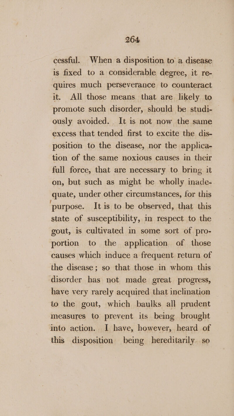 cessful. When a disposition to a disease is fixed to a considerable degree, it re- ‘quires much perseverance to counteract it. All those means that are likely to promote such disorder, should be studi- — ously avoided. It is not now the same excess that tended first to excite the dis- position to the disease, nor the applica- tion of the same noxious causes in their full force, that are necessary to bring it on, but such as might be wholly inade- quate, under other circumstances, for this ‘purpose. It is to be observed, that this state of susceptibility, in respect to the gout, is cultivated in some sort of pro- portion to the application of those causes which induce a frequent return of the disease; so that those in whom this disorder has not made great progress, have very rarely acquired that inclination to the gout, which baulks all prudent measures to prevent its being brought into action. I have, however, heard of this disposition being hereditarily. so