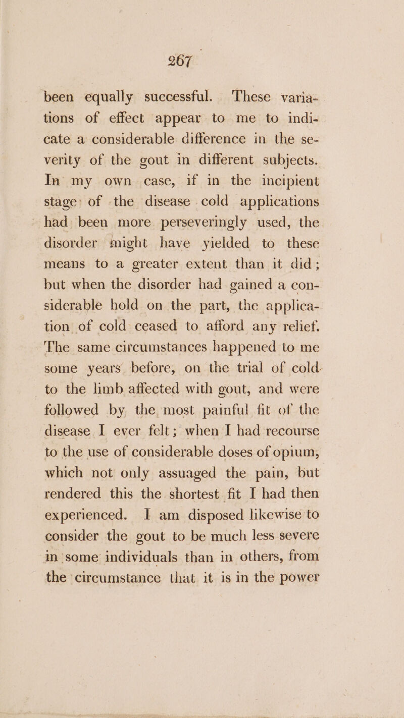 been equally successful. These varia- tions of effect appear to me to indi- cate a considerable difference in the se- verity of the gout in different subjects. In my own case, if in the incipient stage’ of the disease cold applications had been more perseveringly used, the disorder might have yielded to these means to a greater extent than it did; but when the disorder had gained a con- siderable hold on the part, the applica- tion of cold ceased to afford any relief. ‘The same circumstances happened to me some years before, on the trial of cold to the limb affected with gout, and were followed by the most painful fit of the disease I ever felt; when I had recourse to the use of considerable doses of opium, which not only assuaged the pain, but rendered this the shortest fit I had then experienced. I am disposed likewise to consider the gout to be much less severe m some individuals than in others, from the circumstance that it is in the power