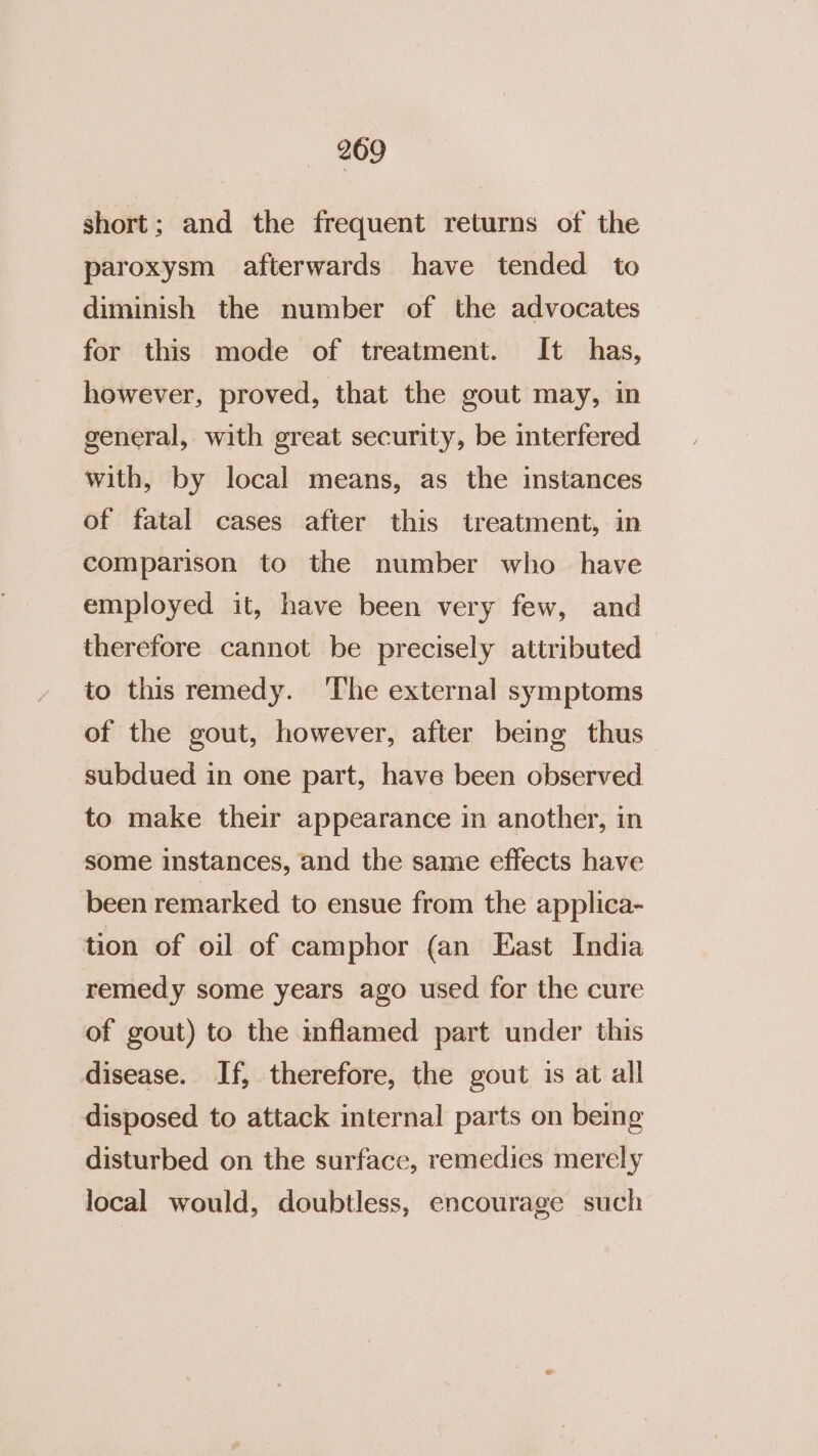 short; and the frequent returns of the paroxysm afterwards have tended to diminish the number of the advocates for this mode of treatment. It has, however, proved, that the gout may, in general, with great security, be interfered with, by local means, as the instances of fatal cases after this treatment, in comparison to the number who have employed it, have been very few, and therefore cannot be precisely attributed — to this remedy. The external symptoms of the gout, however, after being thus subdued in one part, have been observed to make their appearance in another, in some instances, and the same effects have been remarked to ensue from the applica- tion of oil of camphor (an East India remedy some years ago used for the cure of gout) to the inflamed part under this disease. If, therefore, the gout is at all disposed to attack internal parts on being disturbed on the surface, remedies merely local would, doubtless, encourage such