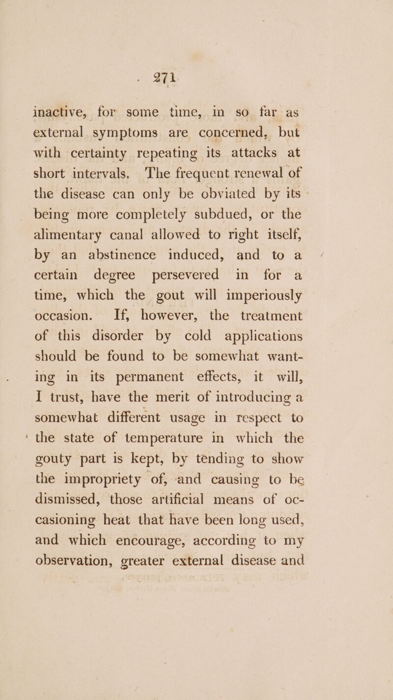 inactive, for some time, in so far as external. symptoms. are concerned, but with certainty repeating its attacks at short intervals. The frequent renewal of the disease can only be obviated by its being more completely subdued, or the alimentary canal allowed to right itself, by an abstinence induced, and to a certain degree persevered in for a time, which the gout will imperiously occasion. If, however, the treatment of this disorder by cold applications should be found to be somewhat want- ing in its permanent effects, it will, I trust, have the merit of introducing a somewhat different usage in respect to ‘the state of temperature in which the gouty part is kept, by tending to show the impropriety ‘of, and causing to be dismissed, those artificial means of oc- casioning heat that have been long used, and which encourage, according to my observation, greater external disease and