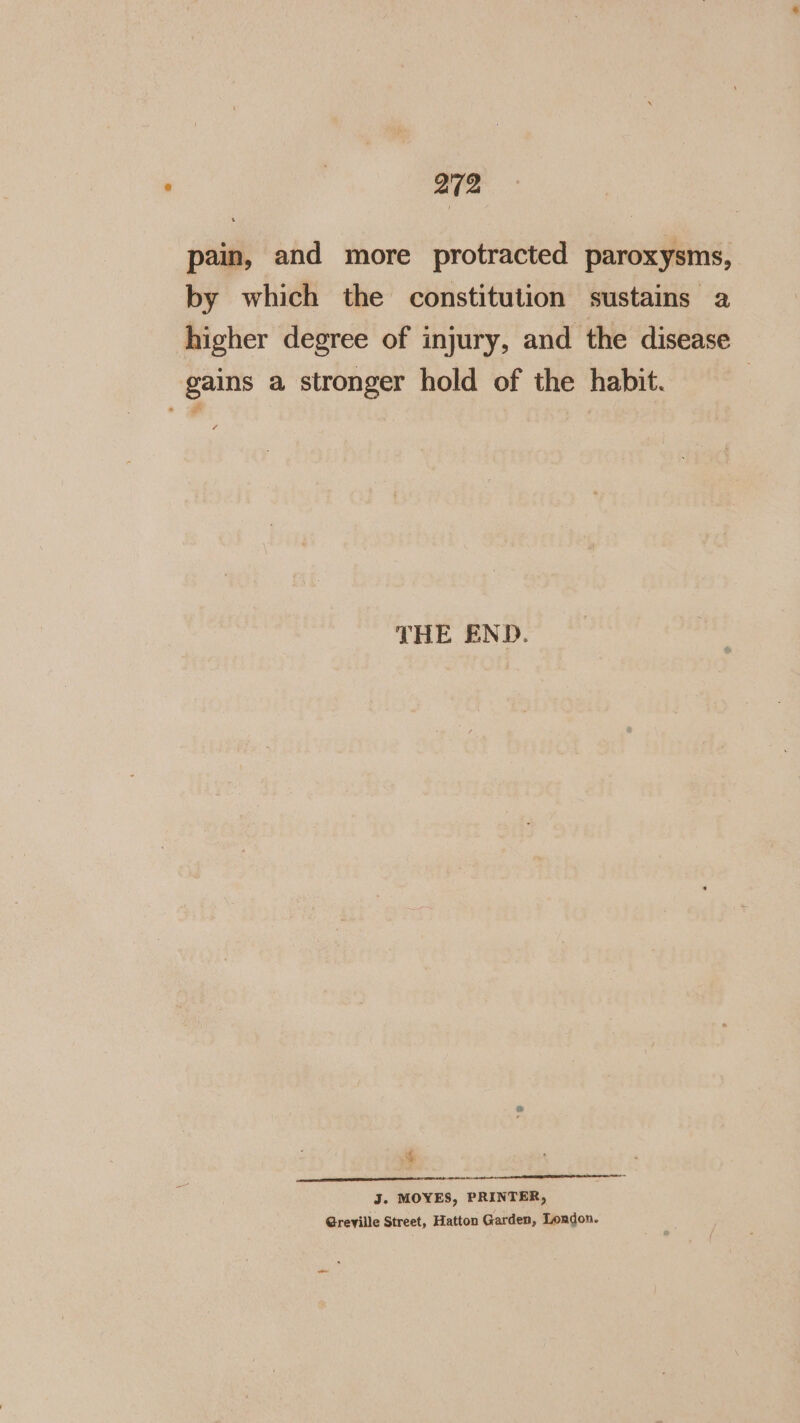 202 pain, and more protracted paroxysms, by which the constitution sustains a higher degree of injury, and the disease gains a stronger hold of the habit. 2 THE END. 4 J. MOYES, PRINTER, Greville Street, Hatton Garden, London. ~