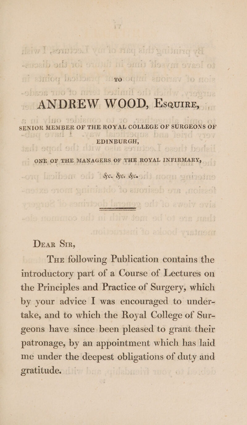 | £0 ANDREW WOOD, Esaurrz, . SENIOR MEMBER OF THE ROYAL COLLEGE OF SURGEONS OF o&gt;) epinpoeen: ' ONE OF THE MANAGERS OF THE ROYAL INFIRMARY; So. &amp;es Ste) Dear Sir, Tue following Publication contains the introductory part of a Course of Lectures on the Principles and Practice of Surgery, which by your advice I was encouraged to under- take, and to which the Royal College of Sur- geons have since been pleased to grant their patronage, by an appointment which has laid me under the deepest obligations of duty and gratitude.