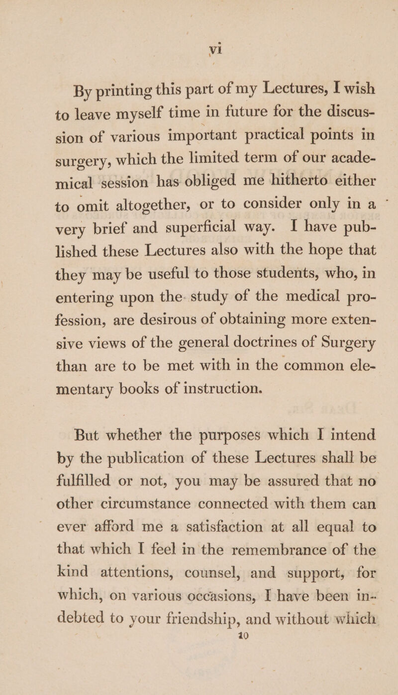 By printing this part of my Lectures, I wish to leave myself time in future for the discus- sion of various important practical points in surgery, which the limited term of our acade- mical session has obliged me hitherto either to omit altogether, or to consider only in a ~ very brief and superficial way. I have pub- lished these Lectures also with the hope that they may be useful to those students, who, in entering upon the. study of the medical pro- fession, are desirous of obtaining more exten- sive views of the general doctrines of Surgery than are to be met with in the common ele- mentary books of instruction. But whether the purposes which I intend by the publication of these Lectures shall be fulfilled or not, you may be assured that no other circumstance connected with them can ever afford me a satisfaction at all equal to that which I feel in the remembrance of the kind attentions, counsel, and support, for which, on various occasions, I have been in- debted to your friendship, and without which | 40